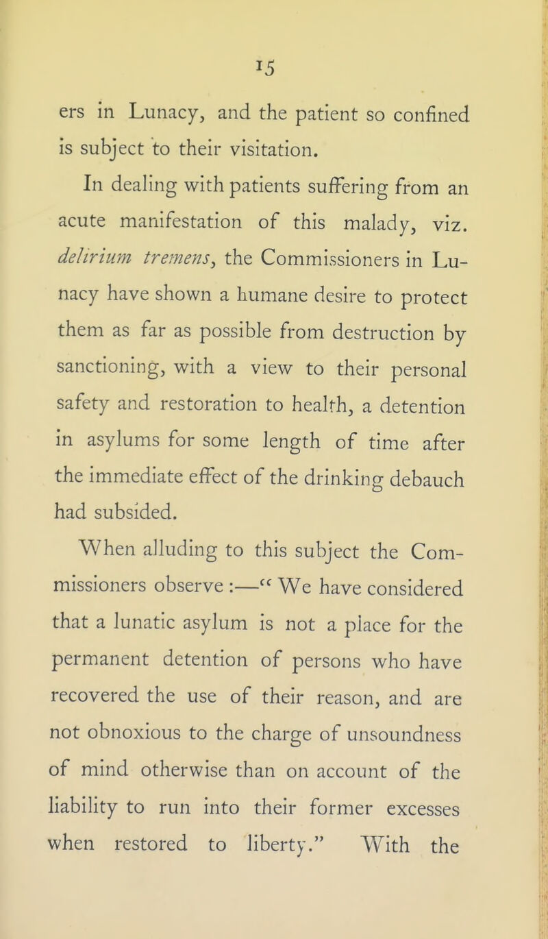 ers in Lunacy, and the patient so confined is subject to their visitation. In deahng with patients suiFering from an acute manifestation of this malady, viz. delirium tremens^ the Commissioners in Lu- nacy have shown a humane desire to protect them as far as possible from destruction by sanctioning, with a view to their personal safety and restoration to health, a detention in asylums for some length of time after the immediate effect of the drinking debauch had subsided. When alluding to this subject the Com- missioners observe :— We have considered that a lunatic asylum is not a place for the permanent detention of persons who have recovered the use of their reason, and are not obnoxious to the charge of unsoundness of mind otherwise than on account of the liability to run into their former excesses when restored to liberty. With the