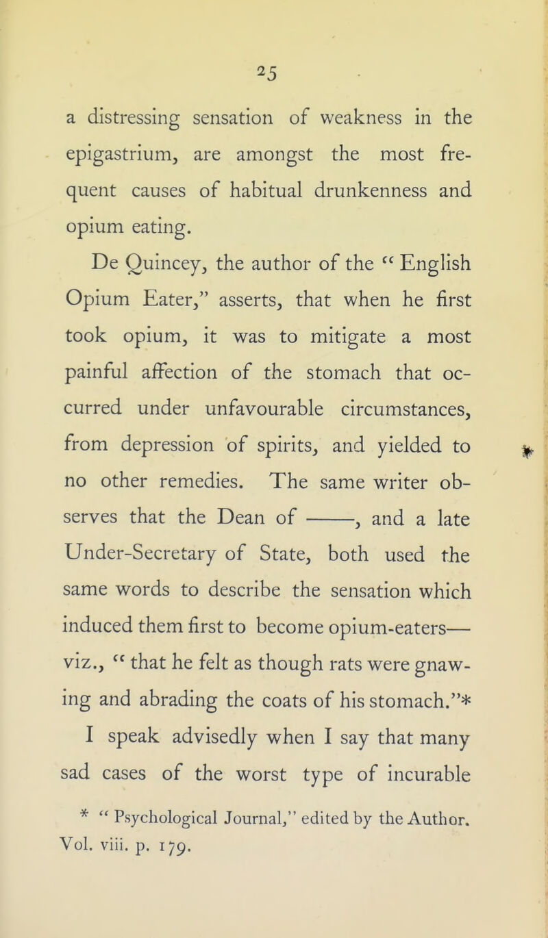 a distressing sensation of weakness in the epigastrium, are amongst the most fre- quent causes of habitual drunkenness and opium eating. De Ouincey, the author of the  English Opium Eater, asserts, that when he first took opium, it was to mitigate a most painful affection of the stomach that oc- curred under unfavourable circumstances, from depression of spirits, and yielded to no other remedies. The same writer ob- serves that the Dean of , and a late Under-Secretary of State, both used the same words to describe the sensation which induced them first to become opium-eaters— viz.,  that he felt as though rats were gnaw- ing and abrading the coats of his stomach.* I speak advisedly when I say that many sad cases of the worst type of incurable *  Psychological Journal, edited by the Author.