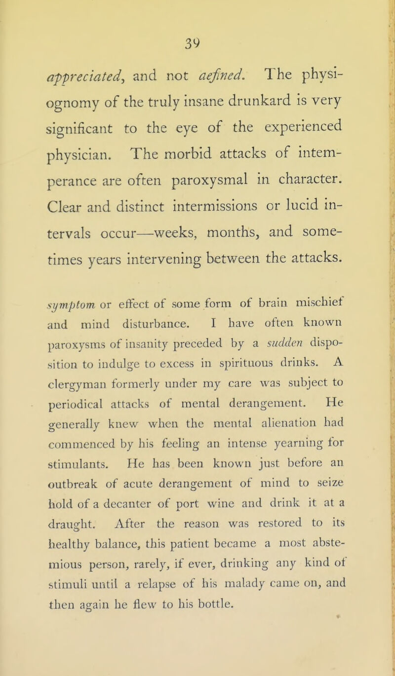 a-ppreciated, and not defined. The physi- ognomy of the truly insane drunkard is very significant to the eye of the experienced physician. The morbid attacks of intem- perance are often paroxysmal in character. Clear and distinct intermissions or lucid in- tervals occur—weeks, months, and some- times years intervening between the attacks. symptom or eftect of some form of brain mischief and mind disturbance. I have often known paroxysms of insanity preceded by a sudden dispo- sition to indulge to excess in spirituous drinks. A clergyman formerly under my care was subject to periodical attacks of mental derangement. He generally knew when the mental alienation had commenced by his feeling an intense yearning tor stimulants. He has been known just before an outbreak of acute derangement of mind to seize hold of a decanter of port wine and drink it at a draught. After the reason was restored to its healthy balance, this patient became a most abste- mious person, rarely, if ever, drinking any kind oi stimuli until a relapse of his malady came on, and then again he flew to his bottle.