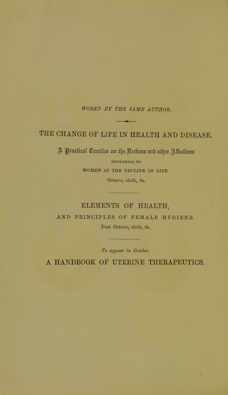 WORKS BY THE SAME AUTHOR. THE CHANGE OF LIFE IN HEALTH AND DISEASE. & ^radical feati&e mt % ItcrLms trait o%r gifftdfous INOIBENTAI. TO WOMEN AT THE DECLINE OF LIFE. Octavo, cloth, 6s. ELEMENTS OF HEALTH, AND PRINCIPLES OF FEMALE HYGIENE. Post Octavo, cloth, 6s. To appear in October. A HANDBOOK OF UTERINE THERAPEUTICS.