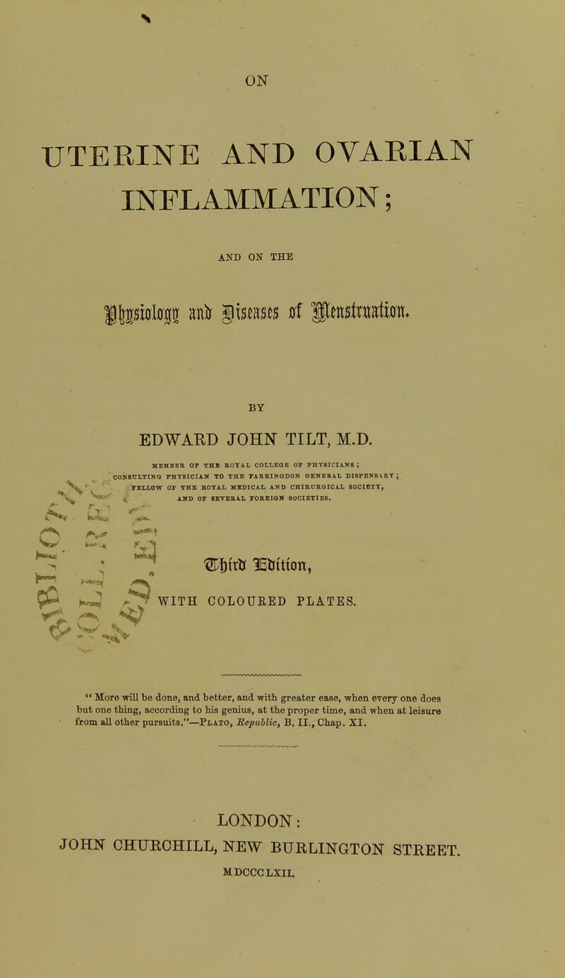 ON \ UTERINE AND OVARIAN INFLAMMATION; AND ON THE Jljpfllflp anfo giscases of flensiutatimL BY EDWARD JOHN TILT, M.D. *v; MEMBER OF THE ROYAL COLLEGE OF PHY6ICIANS ; CONSULTING PHY8ICIAN TO THE FARRINGDON GENERAL DISPENSVRYJ FELLOW OF THE ROYAL MEDICAL AND CHIRURGICAL SOCIETY, AND OF 8EVERAL FOREIGN SOCIETIES. v r -> Vs.-' •VI hj WITH yC ^ & ' lEbttton, WITH COLOURED PLATES. “ More will be done, and better, and with greater ease, when every one does but one thing, according to his genius, at the proper time, and when at leisure from all other pursuits.”—Plato, Republic, B. II., Chap. XI. LONDON: JOHN CHURCHILL, NEW BURLINGTON STREET. MDCCC LXII.