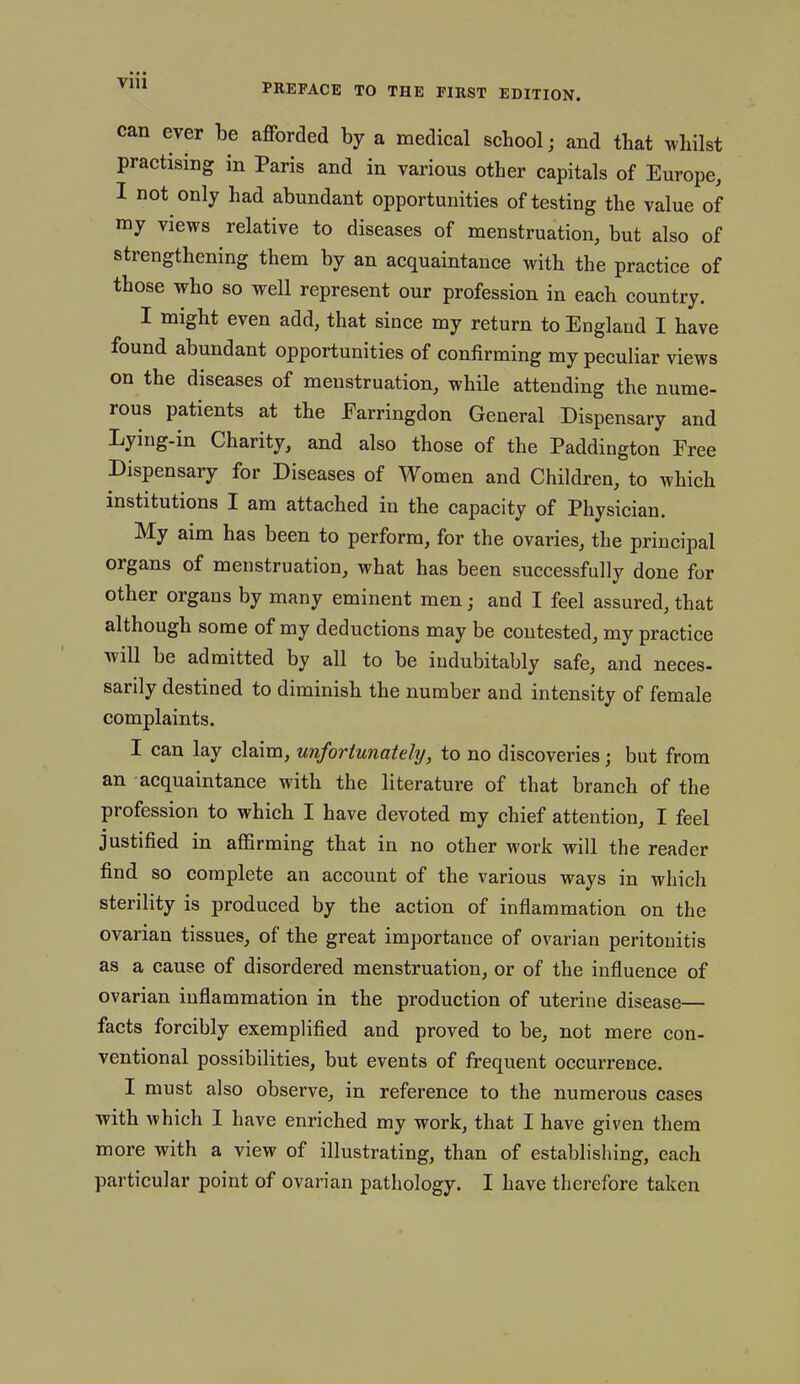 can ever be afforded by a medical school; and that whilst practising in Paris and in various other capitals of Europe, I not only had abundant opportunities of testing the value of my views relative to diseases of menstruation, but also of strengthening them by an acquaintance with the practice of those who so well represent our profession in each country. I might even add, that since my return to England I have found abundant opportunities of confirming my peculiar views on the diseases of menstruation, while attending the nume- ious patients at the Earringdon General Dispensary and Lying-in Charity, and also those of the Paddington Free Dispensary for Diseases of Women and Children, to which institutions I am attached in the capacity of Physician. My aim has been to perform, for the ovaries, the principal organs of menstruation, what has been successfully done for other organs by many eminent men; and I feel assured, that although some of my deductions may be contested, my practice Avill be admitted by all to be indubitably safe, and neces- sarily destined to diminish the number and intensity of female complaints. I can lay claim, unfortunately, to no discoveries • but from an acquaintance with the literature of that branch of the profession to which I have devoted my chief attention, I feel justified in affirming that in no other work will the reader find so complete an account of the various ways in which sterility is produced by the action of inflammation on the ovarian tissues, of the great importance of ovarian peritonitis as a cause of disordered menstruation, or of the influence of ovarian inflammation in the production of uterine disease— facts forcibly exemplified and proved to be, not mere con- ventional possibilities, but events of frequent occurrence. I must also observe, in reference to the numerous cases with which I have enriched my work, that I have given them more with a view of illustrating, than of establishing, each particular point of ovarian pathology. I have therefore taken