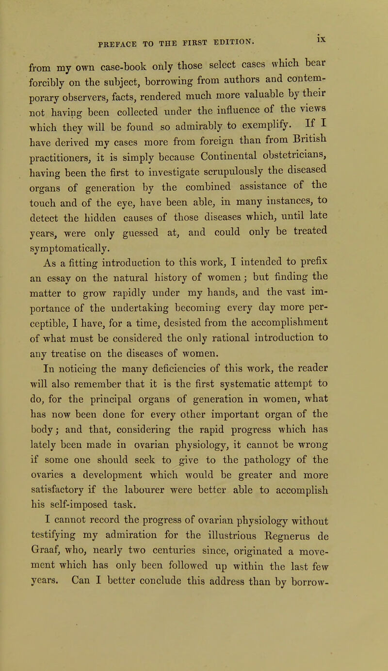 from my own case-book only those select cases which beai forcibly on the subject, borrowing from authors and contem- porary observers, facts, rendered much more valuable by their not having been collected under the influence of the views which they will be found so admirably to exemplify. If I have derived my cases more from foreign than from British practitioners, it is simply because Continental obstetricians, having been the first to investigate scrupulously the diseased organs of generation by the combined assistance of the touch and of the eye, have been able, in many instances, to detect the hidden causes of those diseases which, until late years, were only guessed at, and could only be treated symptomatically. As a fitting introduction to this work, I intended to prefix an essay on the natural history of women; but finding the matter to grow rapidly under my hands, and the vast im- portance of the undertaking becoming every day more per- ceptible, I have, for a time, desisted from the accomplishment of what must be considered the only rational introduction to any treatise on the diseases of women. In noticing the many deficiencies of this work, the reader will also remember that it is the first systematic attempt to do, for the principal organs of generation in women, what has now been done for every other important organ of the body; and that, considering the rapid progress which has lately been made in ovarian physiology, it cannot be wrong if some one should seek to give to the pathology of the ovaries a development which would be greater and more satisfactory if the labourer were better able to accomplish his self-imposed task. I cannot record the progress of ovarian physiology without testifying my admiration for the illustrious Begnerus cle Graaf, who, nearly two centuries since, originated a move- ment which has only been followed up within the last few years. Can I better conclude this address than by borrow-