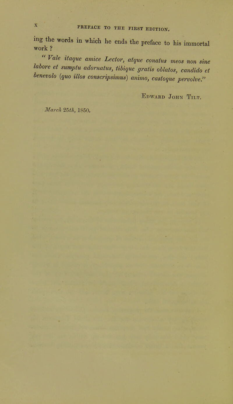 ing the words in which he ends the preface to his immortal work ? “ Vale itaque amice Lector, atque conatus meos non sine labore et sumptu adornatus, tibique gratis oblatos, candido et benevolo {quo illos conscripsimus) animo, castoque pervolve Edward John Tilt. March. 25th, 1850.