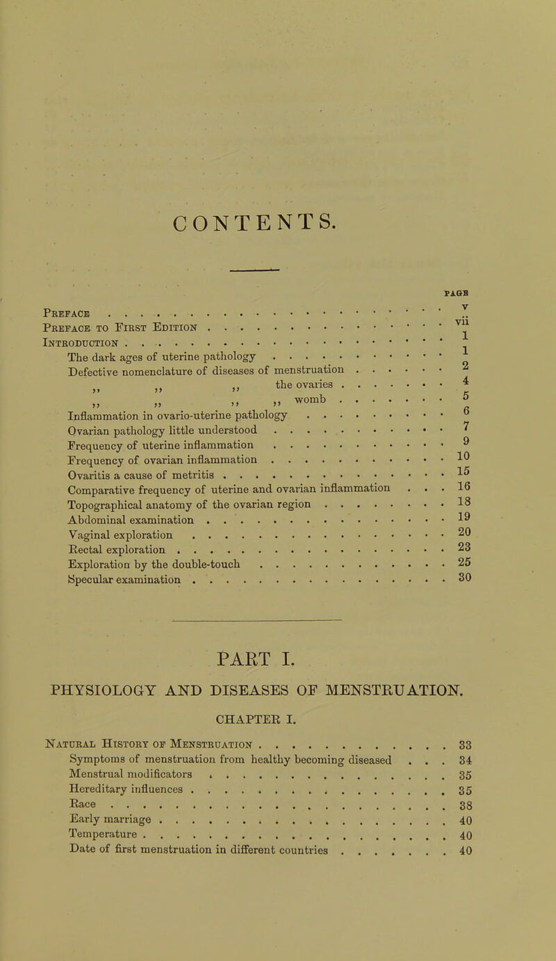 CONTENTS. Preface Preface to First Edition Introduction . The dark ages of uterine pathology Defective nomenclature of diseases of menstruation „ „ „ the ovaries . . . ■ „ „ „ » womb • • • * Inflammation in ovario-uterine pathology Ovarian pathology little understood Frequency of uterine inflammation Frequency of ovarian inflammation Ovaritis a cause of metritis Comparative frequency of uterine and ovarian inflammation Topographical anatomy of the ovarian region Abdominal examination Vaginal exploration Rectal exploration Exploration by the double-touch Idpecular examination PAGE v vii 1 1 2 4 5 6 7 9 10 15 16 18 19 20 23 25 30 PART I. PHYSIOLOGY AND DISEASES OF MENSTRUATION. CHAPTER I. Natural History of Menstruation 33 Symptoms of menstruation from healthy becoming diseased ... 34 Menstrual modificators 35 Hereditary influences 35 Race 33 Early marriage 40 Temperature 40 Date of first menstruation in different countries 40