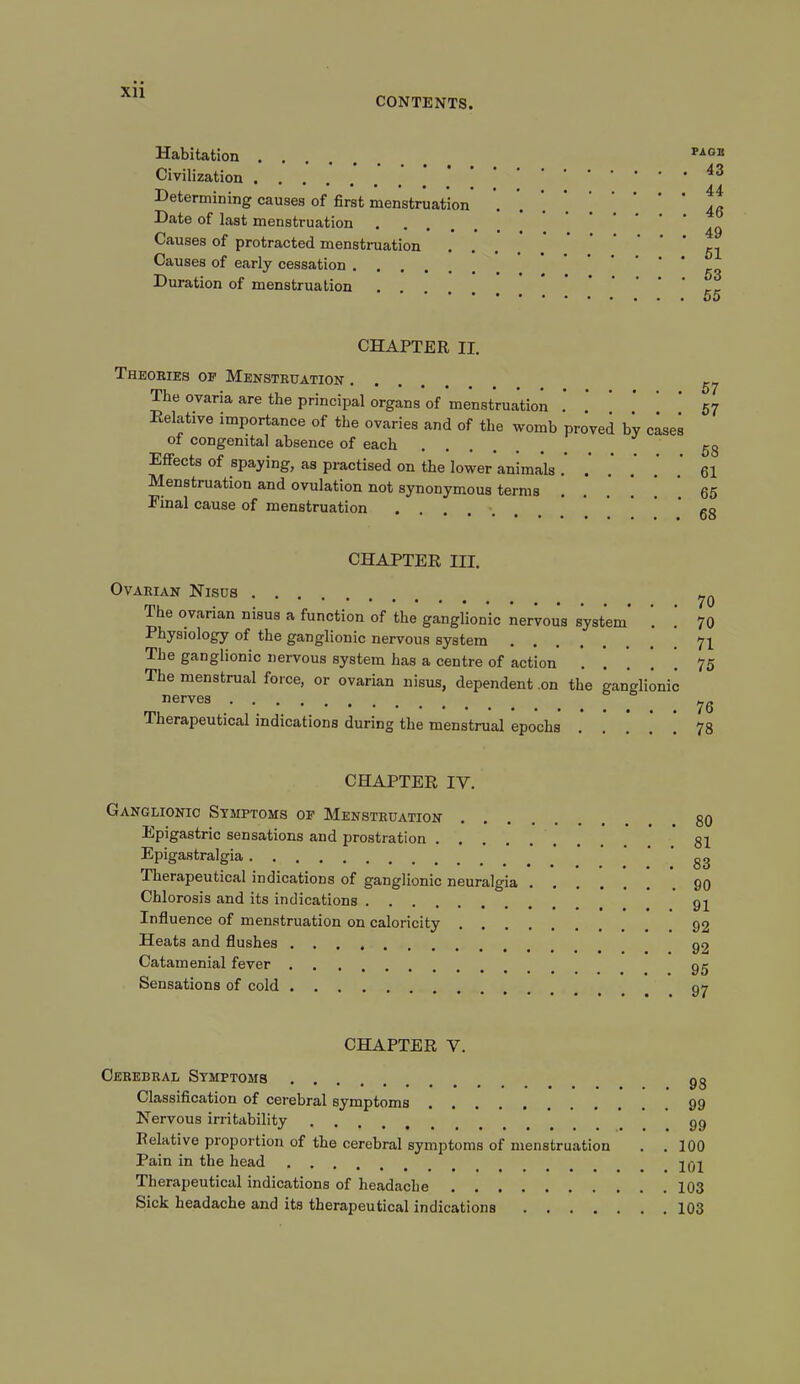 CONTENTS. Habitation .... Civilization Determining causes of first menstruation Date of last menstruation Causes of protracted menstruation Causes of early cessation .... Duration of menstruation PAOB 43 44 46 49 51 53 55 CHAPTER II. Theories op Menstruation ^ The ovaria are the principal organs of menstruation . 57 Relative importance of the ovaries and of the womb proved by cases ot congenital absence of each 5g Effects of spaying, as practised on the lower animals 61 Menstruation and ovulation not synonymous terms 65 Pinal cause of menstruation Ro CHAPTER III. Ovarian Nisus The ovarian nisus a function of the ganglionic nervous system 70 70 Physiology of the ganglionic nervous system 71 The ganglionic nervous system has a centre of action The menstrual force, or ovarian nisus, dependent .1 nerves Therapeutical indications during the menstrual epochs on the ganglionic 75 76 78 CHAPTER IV. Ganglionic Symptoms of Menstruation Epigastric sensations and prostration Epigastralgia Therapeutical indications of ganglionic neuralgia Chlorosis and its indications Influence of menstruation on caloricity Heats and flushes Catamenial fever Sensations of cold 80 81 83 90 91 92 92 95 97 CHAPTER Y. Cerebral Symptoms gg Classification of cerebral symptoms 99 Nervous irritability gg Relative proportion of the cerebral symptoms of menstruation . . 100 Pain in the head Therapeutical indications of headache 103 Sick headache and its therapeutical indications 103