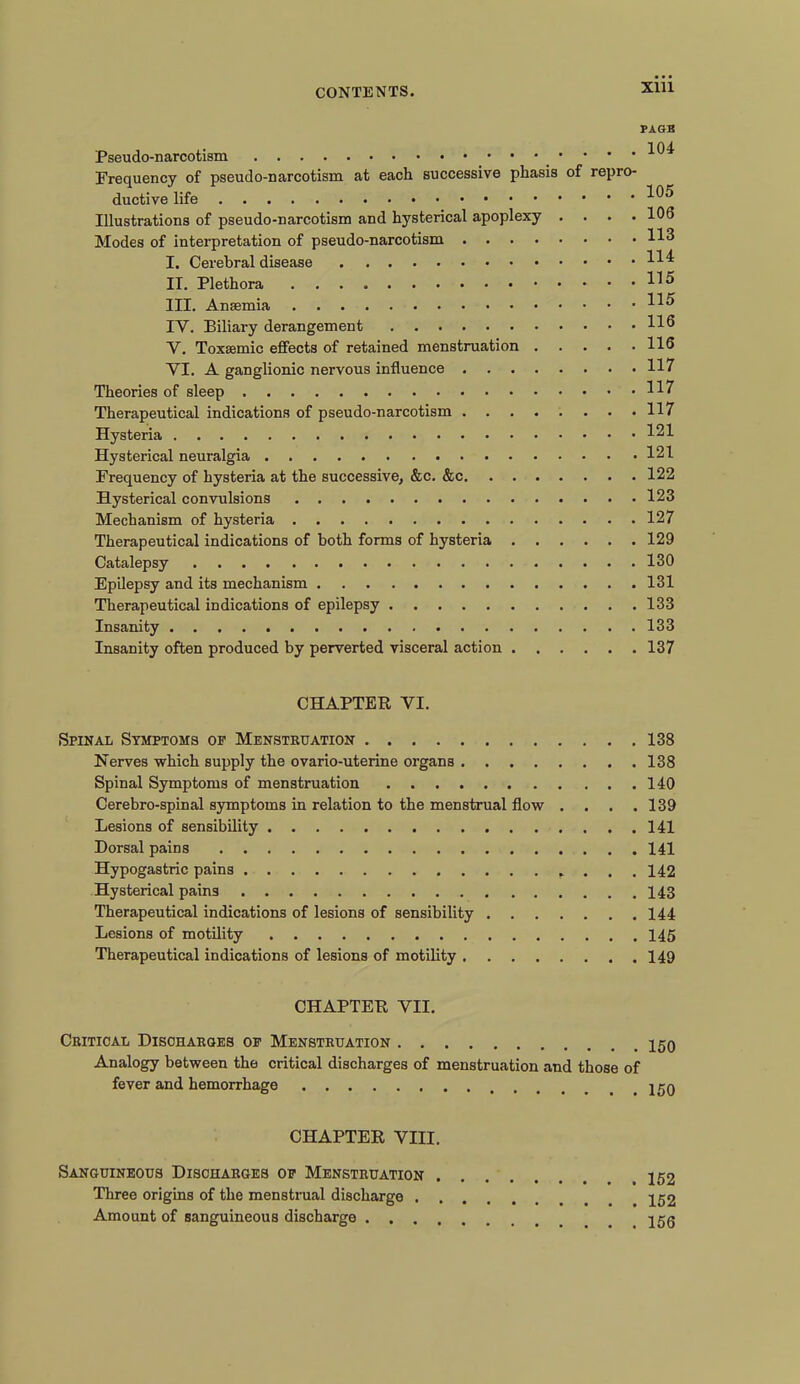 PAGE . 104 Pseudo-narcotism • • ’ Frequency of pseudo-narcotism at each successive phasis of repro- ductive life _ 105 Illustrations of pseudo-narcotism and hysterical apoplexy .... 106 Modes of interpretation of pseudo-narcotism 113 I. Cerebral disease HI II. Plethora H5 III. Anaemia H5 IY. Biliary derangement H6 V. Toxaamic effects of retained menstruation 116 YI. A ganglionic nervous influence 117 Theories of sleep H7 Therapeutical indications of pseudo-narcotism 117 Hysteria 121 Hysterical neuralgia 121 Frequency of hysteria at the successive, &c. &c 122 Hysterical convulsions 123 Mechanism of hysteria 127 Therapeutical indications of both forms of hysteria 129 Catalepsy 130 Epilepsy and its mechanism 131 Therapeutical indications of epilepsy 133 Insanity 133 Insanity often produced by perverted visceral action 137 CHAPTER YI. Spinal Symptoms of Menstruation 138 Nerves which supply the ovario-uterine organs 138 Spinal Symptoms of menstruation 140 Cerebro-spinal symptoms in relation to the menstrual flow . . . .139 Lesions of sensibility 141 Dorsal pains 141 Hypogastric pains . . . 142 Hysterical pains 143 Therapeutical indications of lesions of sensibility 144 Lesions of motility 145 Therapeutical indications of lesions of motility 149 CHAPTER YII. Critical Discharges of Menstruation Analogy between the critical discharges of menstruation and those of fever and hemorrhage CHAPTER VIII. Sanguineous Discharges of Menstruation Three origins of the menstrual discharge Amount of sanguineous discharge _ 150