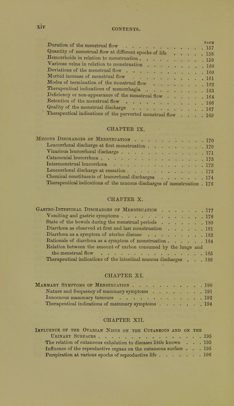 CONTENTS. Duration of the menstrual flow Quantity of menstrual flow at different epochs of life . . . 158 Hemorrhoids in relation to menstruation ^59 Varicose veins in relation to menstruation IgO Deviations of the menstrual flow ^qq Morbid increase of menstrual flow Modes of termination of the menstrual flow .... 162 Therapeutical indications of menorrhagia .... 153 Deficiency or non-appearance of the menstrual flow 164 Detention of the menstrual flow jgg Quality of the menstrual discharge jgy Therapeutical indications of the perverted menstrual flow .... 169 CHAPTER IX. Mbcous Discharges of Menstruation 170 Leucorrhceal discharge at first menstruation 170 Vicarious leucorrhoeal discharge 171 Catamenial leucorrhoea I73 Intermenstrual leucorrhoea Leucorrhoeal discharge at cessation I73 Chemical constituents of leucorrhoeal discharges 174 Therapeutical indications of the mucous discharges of menstruation . 176 CHAPTER X. Gastro-Intestinal Discharges of Menstruation 177 Vomiting and gastric symptoms 178 State of the bowels during the menstrual periods 180 Diarrhoea as observed at first and last menstruation 181 Diarrhoea as a symptom of uterine disease 182 Rationale of diarrhoea as a symptom of menstruation 184 Relation between the amount of carbon consumed by the lungs and the menstrual flow 185 Therapeutical indications of the intestinal mucous discharges . . .186 CHAPTER XI. Mammary Symptoms of Menstruation 190 Nature and frequency of mammary symptoms 191 Innocuous mammary tumours 192 Therapeutical indications of mammary symptoms 194 CHAPTER XII. Influence of the Ovarian Nisus on the Cutaneous and on the Urinary Surfaces 195 The relation of cutaneous exhalation to diseases little known . . . 195 Influence of the reproductive organs on the cutaneous surface . . . 195 Perspiration at various epochs of reproductive life 196