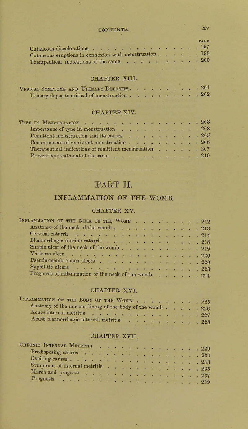 PAGE Cutaneous discolorations Cutaneous eruptions in connexion with menstruation 198 Therapeutical indications of the same 200 CHAPTER XIII. Vesical Symptoms and Ubinary Deposits 201 Urinary deposits critical of menstruation 202 CHAPTER XIV. Type in Menstruation 203 Importance of type in menstruation 203 Remittent menstruation and its causes 205 Consequences of remittent menstruation 206 Therapeutical indications of remittent menstruation 207 Preventive treatment of the same 210 PART II. INFLAMMATION OF THE WOMB. CHAPTER XV. Inflammation of the Neck of the Womb 212 Anatomy of the neck of the womb 213 Cervical catarrh 214 Blennorrhagic uterine catarrh 218 Simple ulcer of the neck of the womb 219 Varicose ulcer 220 Pseudo-membranous ulcers 220 Syphilitic ulcers 223 Prognosis of inflammation of the neck of the womb 224 CHAPTER XVI. Inflammation of the Body of the Womb 225 Anatomy of the mucous lining of the body of the womb .... 226 Acute internal metritis 227 Acute blennorrhagic internal metritis 228 CHAPTER XVII. Chronic Internal Metritis . Predisposing causes ’ ^30 Exciting causes ' ' ' ' 233 Symptoms of internal metritis ' 235 March and progress * ^37 Prognosis 0QQ