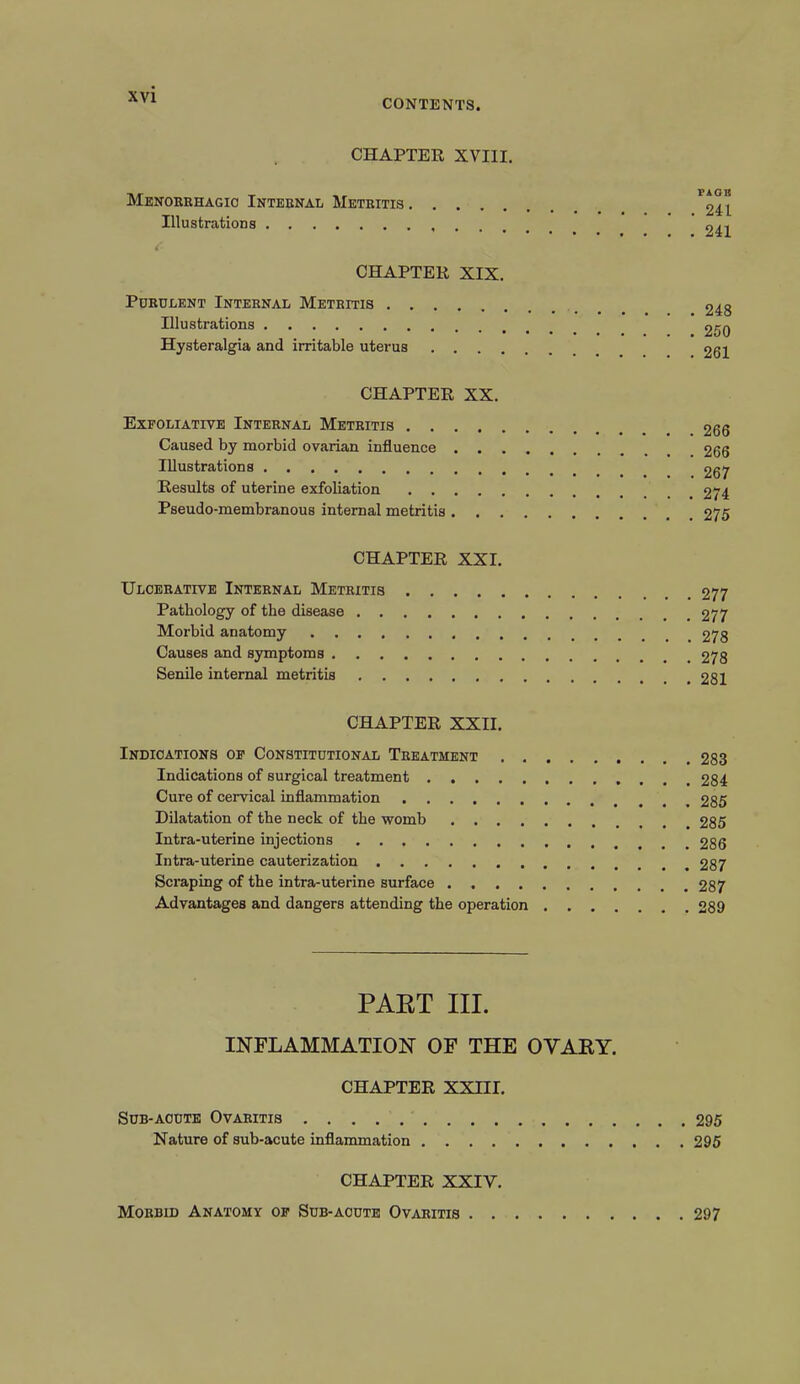 CONTENTS CHAPTER XVIII. Menorrhagio Internal Metritis Illustrations FAOB . 241 . 241 CHAPTER XIX. Purulent Internal Metritis Illustrations Hysteralgia and irritable uterus . . . . 248 . 250 . 261 CHAPTER XX. Exfoliative Internal Metritis .... Caused by morbid ovarian influence . . Illustrations Results of uterine exfoliation .... Pseudo-membranous internal metritis . . 266 . 266 . 267 . 274 . 275 CHAPTER XXI. Ulcerative Internal Metritis Pathology of the disease Morbid anatomy Causes and symptoms Senile internal metritis . 277 . 277 . 278 . 278 . 281 CHAPTER XXII. Indications of Constitutional Treatment 283 Indications of surgical treatment 284 Cure of cervical inflammation 285 Dilatation of the neck of the womb 285 Intra-uterine injections 286 Intra-uterine cauterization 287 Scraping of the intra-uterine surface 287 Advantages and dangers attending the operation 289 PART III. INFLAMMATION OF THE OVARY. CHAPTER XXIII. Sub-acute Ovaritis 295 Nature of sub-acute inflammation 295 CHAPTER XXIV. Morbid Anatomy of Sub-acute Ovaritis 297