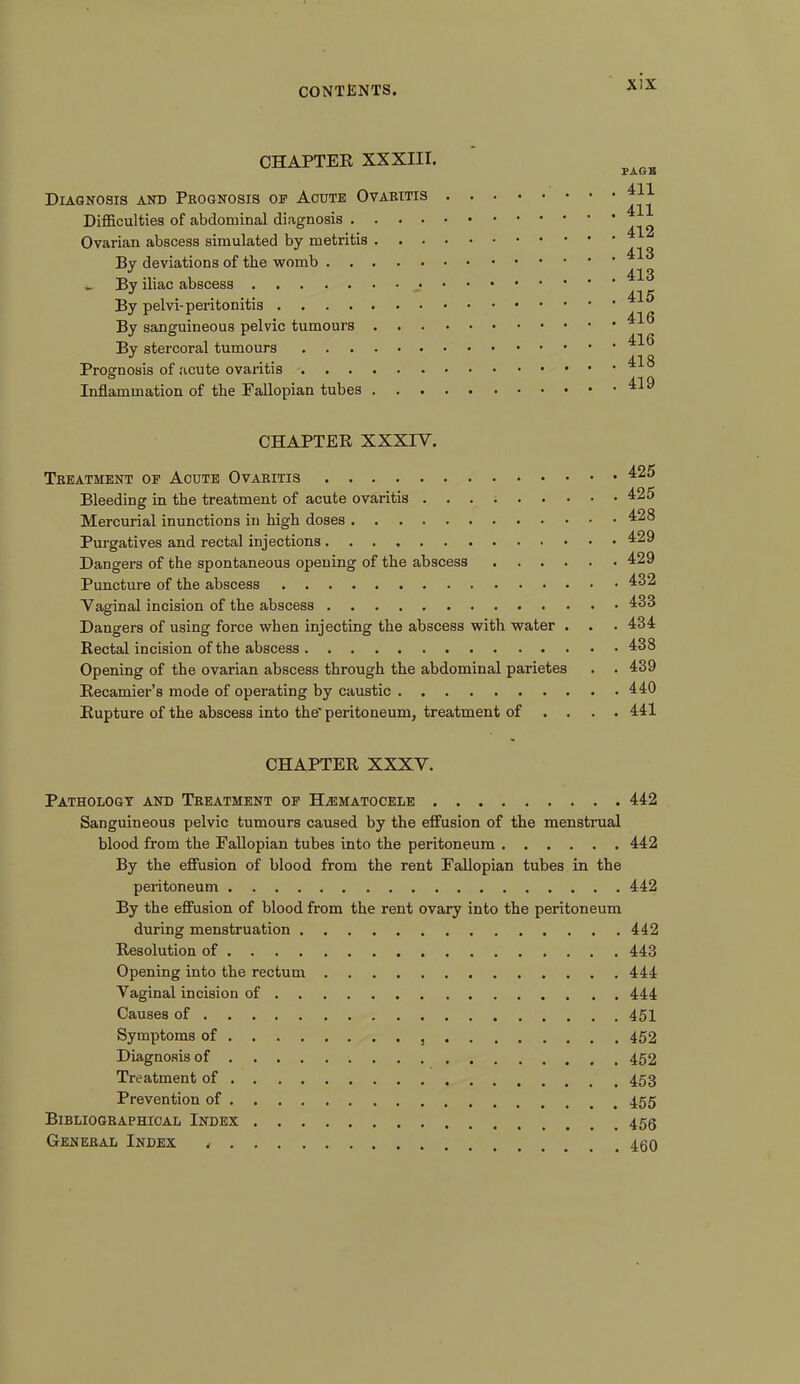 x:x CHAPTER XXXIII. Diagnosis and Prognosis op Acute Ovaritis Difficulties of abdominal diagnosis Ovarian abscess simulated by metritis By deviations of the womb _ By iliac abscess By pelvi-peritonitis By sanguineous pelvic tumours By stercoral tumours Prognosis of acute ovaritis Inflammation of the Fallopian tubes PAGE 411 411 412 413 413 415 416 416 418 419 CHAPTER XXXIY. Treatment op Acute Ovaritis Bleeding in the treatment of acute ovaritis Mercurial inunctions in high doses Purgatives and rectal injections Dangers of the spontaneous opening of the abscess Puncture of the abscess Vaginal incision of the abscess Dangers of using force when injecting the abscess with water . Rectal incision of the abscess Opening of the ovarian abscess through the abdominal parietes . . Recamier’s mode of operating by caustic Rupture of the abscess into the’ peritoneum, treatment of ... . 425 425 428 429 429 432 433 434 438 439 440 441 CHAPTER XXXV. Pathology and Treatment op Hematocele 442 Sanguineous pelvic tumours caused by the effusion of the menstrual blood from the Fallopian tubes into the peritoneum 442 By the effusion of blood from the rent Fallopian tubes in the peritoneum 442 By the effusion of blood from the rent ovary into the peritoneum during menstruation 442 Resolution of 443 Opening into the rectum 444 Vaginal incision of 444 Causes of 451 Symptoms of 452 Diagnosis of 452 Treatment of 453 Prevention of 455 Bibliographical Index General Index ,