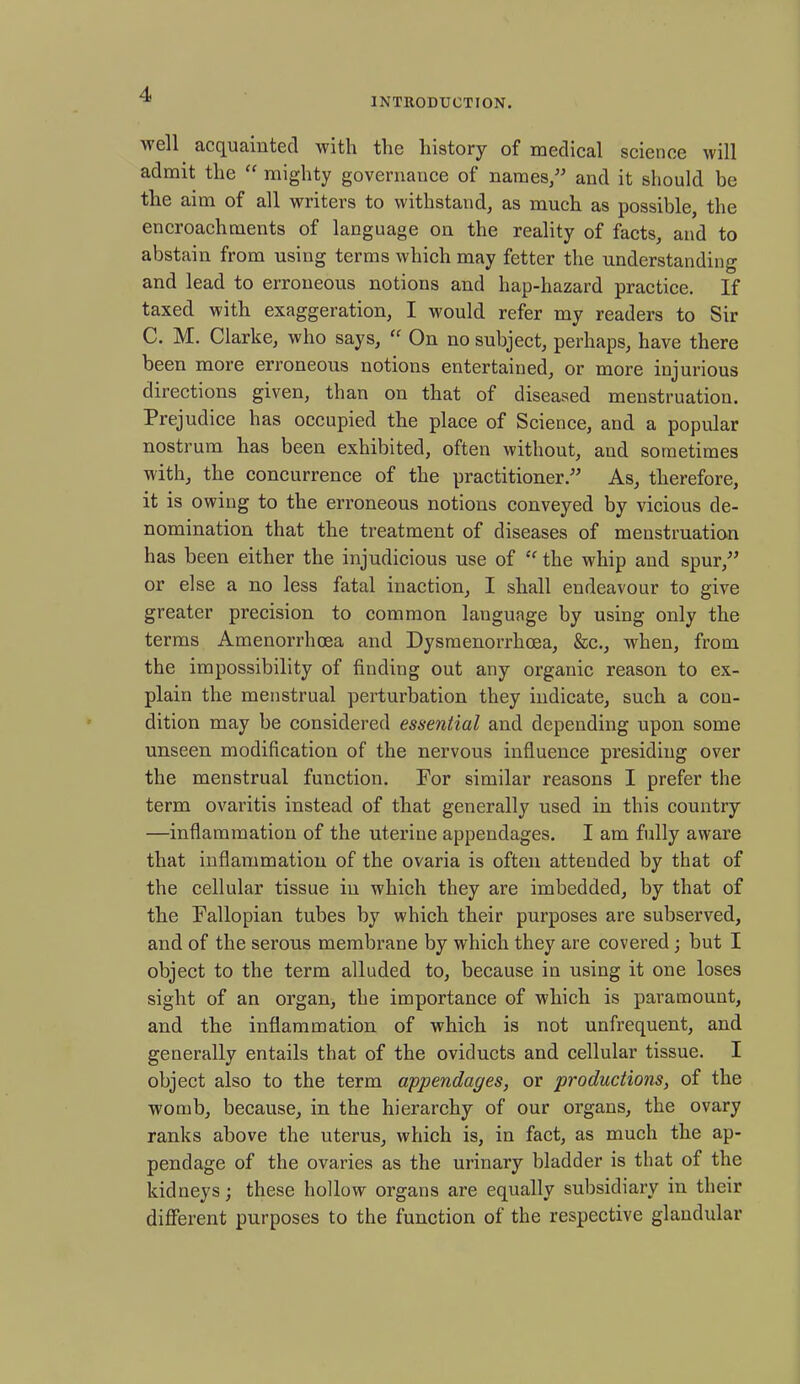 INTRODUCTION.  ell acquainted with the history of medical science will admit the “ mighty governance of names/' and it should be the aim of all writers to withstand, as much as possible, the encroachments of language on the reality of facts, and to abstain from using terms which may fetter the understanding and lead to erroneous notions and liap-hazard practice. If taxed with exaggeration, I would refer my readers to Sir C. M. Clarke, who says, “ On no subject, perhaps, have there been more erroneous notions entertained, or more injurious directions given, than on that of diseased menstruatiou. Prejudice has occupied the place of Science, and a popular nostrum has been exhibited, often without, aud sometimes with, the concurrence of the practitioner. As, therefore, it is owing to the erroneous notions conveyed by vicious de- nomination that the treatment of diseases of menstruation has been either the injudicious use of “ the whip and spur, or else a no less fatal inaction, I shall endeavour to give greater precision to common language by using only the terms Amenorrhoea and Dysmenorrhoea, &c., when, from the impossibility of finding out any organic reason to ex- plain the menstrual perturbation they indicate, such a con- dition may be considered essential and depending upon some unseen modification of the nervous influence presiding over the menstrual function. For similar reasons I prefer the term ovaritis instead of that generally used in this country —inflammation of the uterine appendages. I am fully aware that inflammation of the ovaria is often attended by that of the cellular tissue in which they are imbedded, by that of the Fallopian tubes by which their purposes are subserved, and of the serous membrane by which they are covered; but I object to the term alluded to, because in using it one loses sight of an organ, the importance of which is paramount, and the inflammation of which is not unfrequent, and generally entails that of the oviducts and cellular tissue. I object also to the term appendages, or productions, of the womb, because, in the hierarchy of our organs, the ovary ranks above the uterus, which is, in fact, as much the ap- pendage of the ovaries as the urinary bladder is that of the kidneys; these hollow organs are equally subsidiary in their different purposes to the function of the respective glandular