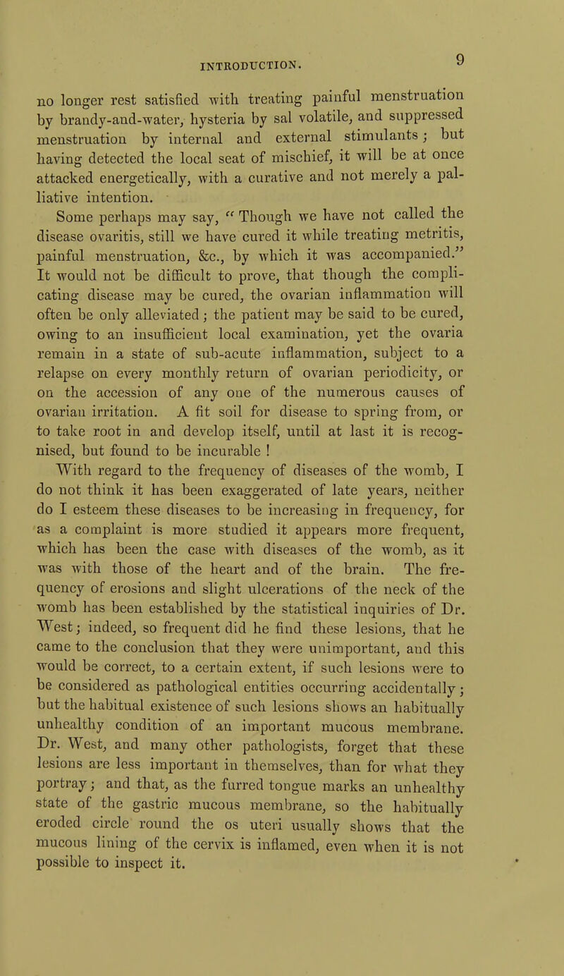 no longer rest satisfied with treating painful menstruation by brandy-and-water, hysteria by sal volatile, and suppressed menstruation by internal and external stimulants; but having detected the local seat of mischief, it will be at once attacked energetically, with a curative and not merely a pal- liative intention. Some perhaps may say, “ Though we have not called the disease ovaritis, still we have cured it while treating metritis, painful menstruation, &c., by which it was accompanied.” It would not be difficult to prove, that though the compli- cating disease may be cured, the ovarian inflammation will often be only alleviated; the patient may be said to be cured, owing to an insufficient local examination, yet the ovaria remain in a state of sub-acute inflammation, subject to a relapse on every monthly return of ovarian periodicity, or on the accession of any one of the numerous causes of ovarian irritation. A fit soil for disease to spring from, or to take root in and develop itself, until at last it is recog- nised, but found to be incurable ! With regard to the frequency of diseases of the womb, I do not think it has been exaggerated of late years, neither do I esteem these diseases to be increasing in frequency, for as a complaint is more studied it appears more frequent, which has been the case with diseases of the womb, as it w7as with those of the heart and of the brain. The fre- quency of erosions and slight ulcerations of the neck of the womb has been established by the statistical inquiries of Dr. West; indeed, so frequent did he find these lesions, that he came to the conclusion that they were unimportant, and this would be correct, to a certain extent, if such lesions were to be considered as pathological entities occurring accidentally; but the habitual existence of such lesions show's an habitually unhealthy condition of an important mucous membrane. Dr. West, and many other pathologists, forget that these lesions are less important in themselves, than for what they portray; and that, as the furred tongue marks an unhealthy state of the gastric mucous membrane, so the habitually eroded circle round the os uteri usually shows that the mucous lining of the cervix is inflamed, even when it is not possible to inspect it.