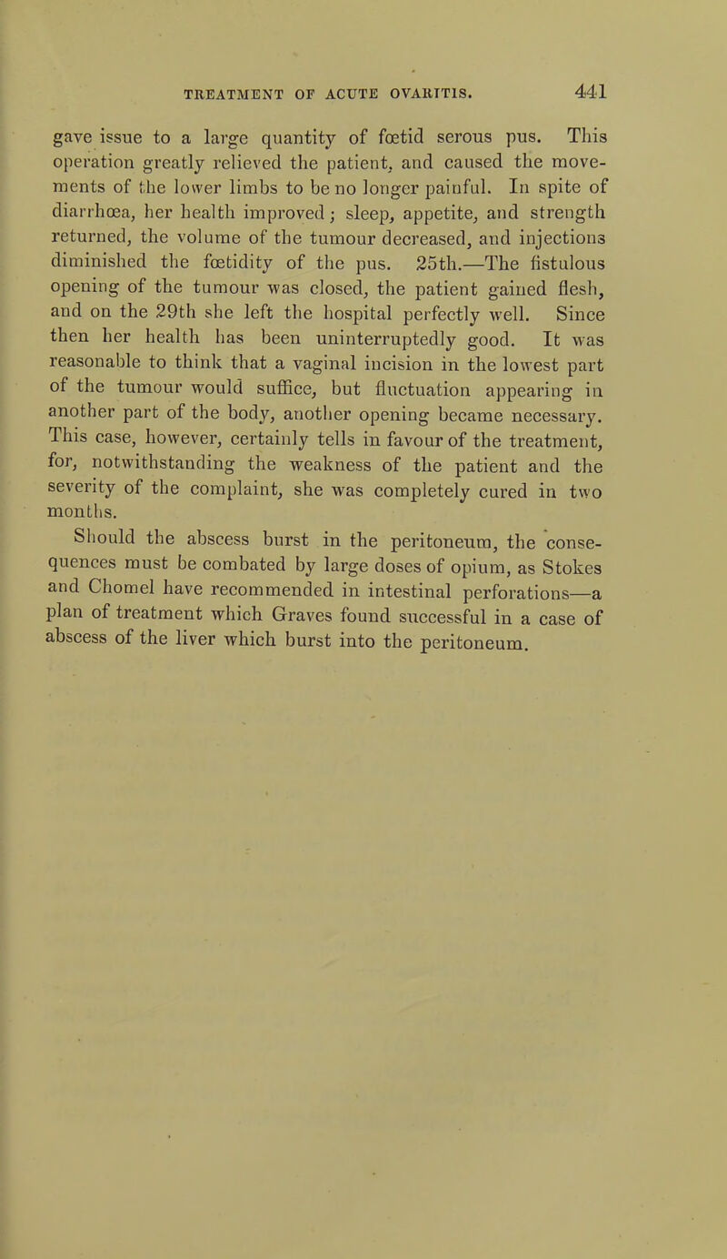 gave issue to a large quantity of foetid serous pus. This operation greatly relieved the patient, and caused the move- ments of the lower limbs to be no longer painful. In spite of diarrhoea, her health improved; sleep, appetite, and strength returned, the volume of the tumour decreased, and injections diminished the foetidity of the pus. 25th.—The fistulous opening of the tumour was closed, the patient gained flesh, and on the 29th she left the hospital perfectly well. Since then her health has been uninterruptedly good. It was reasonable to think that a vaginal incision in the lowest part of the tumour would suffice, but fluctuation appearing in another part of the body, another opening became necessary. This case, however, certainly tells in favour of the treatment, for, notwithstanding the weakness of the patient and the severity of the complaint, she was completely cured in two months. Should the abscess burst in the peritoneum, the conse- quences must be combated by large doses of opium, as Stokes and Chomel have recommended in intestinal perforations—a plan of treatment which Graves found successful in a case of abscess of the liver which burst into the peritoneum.