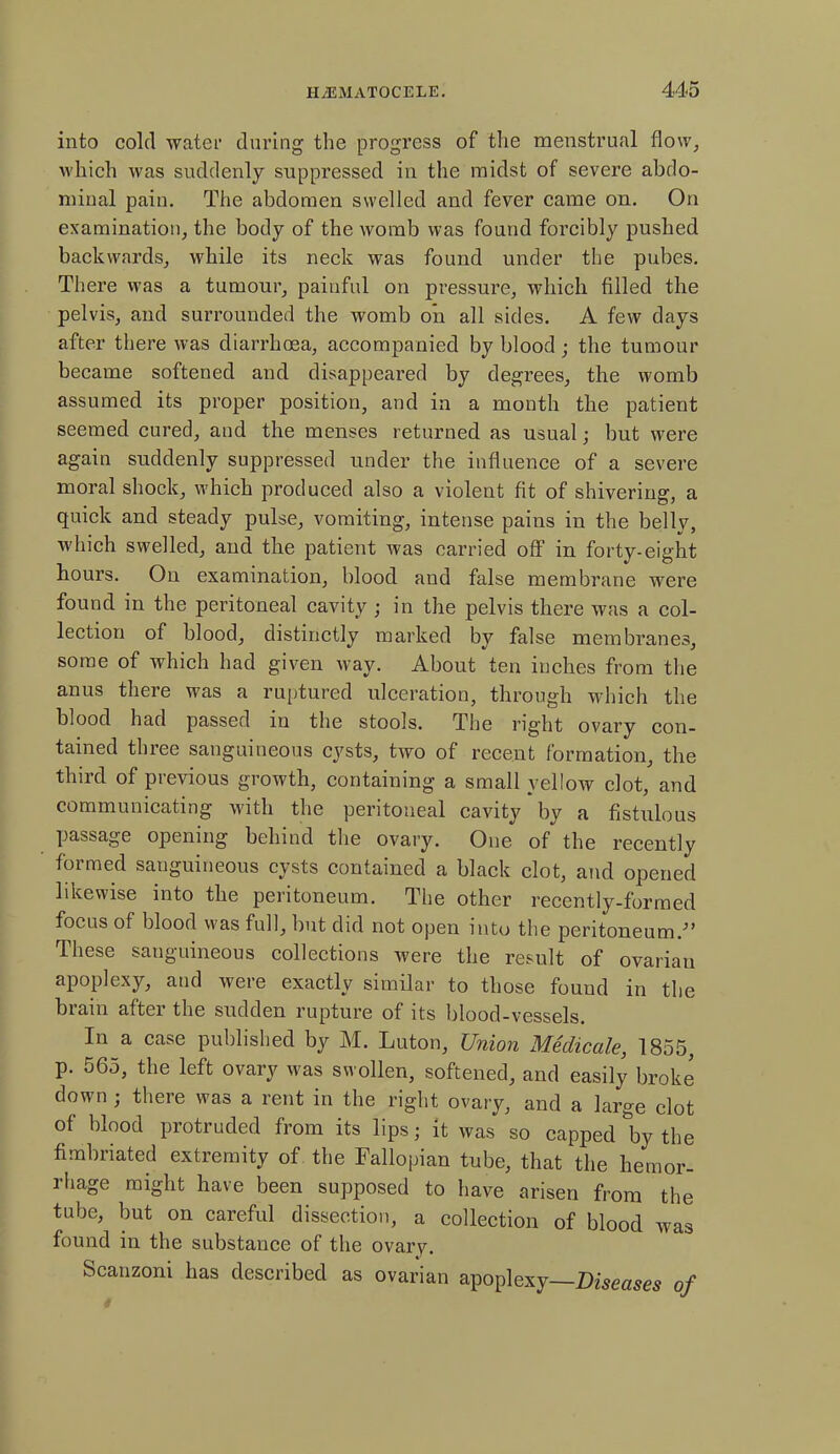 into cold water during the progress of the menstrual flow, which was suddenly suppressed in the midst of severe abdo- minal pain. The abdomen swelled and fever came on. On examination, the body of the womb was found forcibly pushed backwards, while its neck was found under the pubes. There was a tumour, painful on pressure, which filled the pelvis, and surrounded the womb on all sides. A few days after there was diarrhoea, accompanied by blood; the tumour became softened and disappeared by degrees, the womb assumed its proper position, and in a month the patient seemed cured, and the menses returned as usual ■ but were again suddenly suppressed under the influence of a severe moral shock, which produced also a violent fit of shivering, a quick and steady pulse, vomiting, intense pains in the belly, which swelled, and the patient was carried off in forty-eight hours. On examination, blood and false membrane were found in the peritoneal cavity ; in the pelvis there was a col- lection of blood, distinctly marked by false membranes, some of which had given way. About ten inches from the anus there was a ruptured ulceration, through which the blood had passed in the stools. The right ovary con- tained three sanguineous cysts, two of recent formation, the third of previous growth, containing a small yellow clot, and communicating with the peritoneal cavity by a fistulous passage opening behind the ovary. One of the recently formed sanguineous cysts contained a black clot, and opened likewise into the peritoneum. The other recently-formed focus of blood was full, but did not open into the peritoneum/’ These sanguineous collections were the result of ovarian apoplexy, and were exactly similar to those found in the brain after the sudden rupture of its blood-vessels. In a case published by M. Luton, Union Mediccile, 1855, p. 565, the left ovary was swollen, softened, and easily broke down ; there was a rent in the right ovary, and a large clot of blood protruded from its lips; it was so capped &by the fimbriated extremity of the Fallopian tube, that the hemor- rhage might have been supposed to have arisen from the tube, but on careful dissection, a collection of blood was found in the substance of the ovary. Scanzoni has described as ovarian apoplexy—Diseases of
