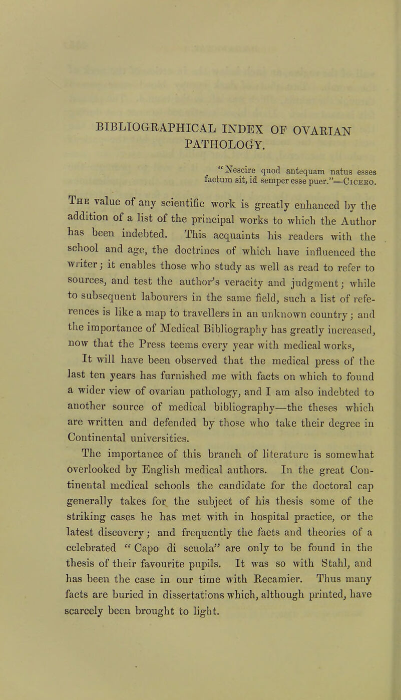 BIBLIOGRAPHICAL INDEX OF OVARIAN PATHOLOGY. “Nescire quod antequam natus esses factum sit, id semper esse puer.”—Ciceeo. The value of any scientific work is greatly enhanced by the addition of a list of the principal works to which the Author has been indebted. This acquaints his readers with the school and age, the doctrines of which have influenced the wiitei ; it enables those who study as well as read to refer to sources, and test the author’s veracity and judgment; while to subsequent labourers in the same field, such a list of refe- rences is like a map to travellers in an unknown country; and the importance of Medical Bibliography has greatly increased, now that the Press teems every year with medical works, It will have been observed that the medical press of the last ten years has furnished me Avith facts on which to found a wider view of ovarian pathology, and I am also indebted to another source of medical bibliography—the theses which are written and defended by those who take their degree in Continental universities. The importance of this branch of literature is somewhat overlooked by English medical authors. In the great Con- tinental medical schools the candidate for the doctoral cap generally takes for the subject of his thesis some of the striking cases he has met with in hospital practice, or the latest discovery; and frequently the facts and theories of a celebrated “ Capo di scuola” are only to be found in the thesis of their favourite pupils. It was so with Stahl, and lias been the case in our time with Recamier. Thus many facts are buried in dissertations which, although printed, have scarcely been brought to light.