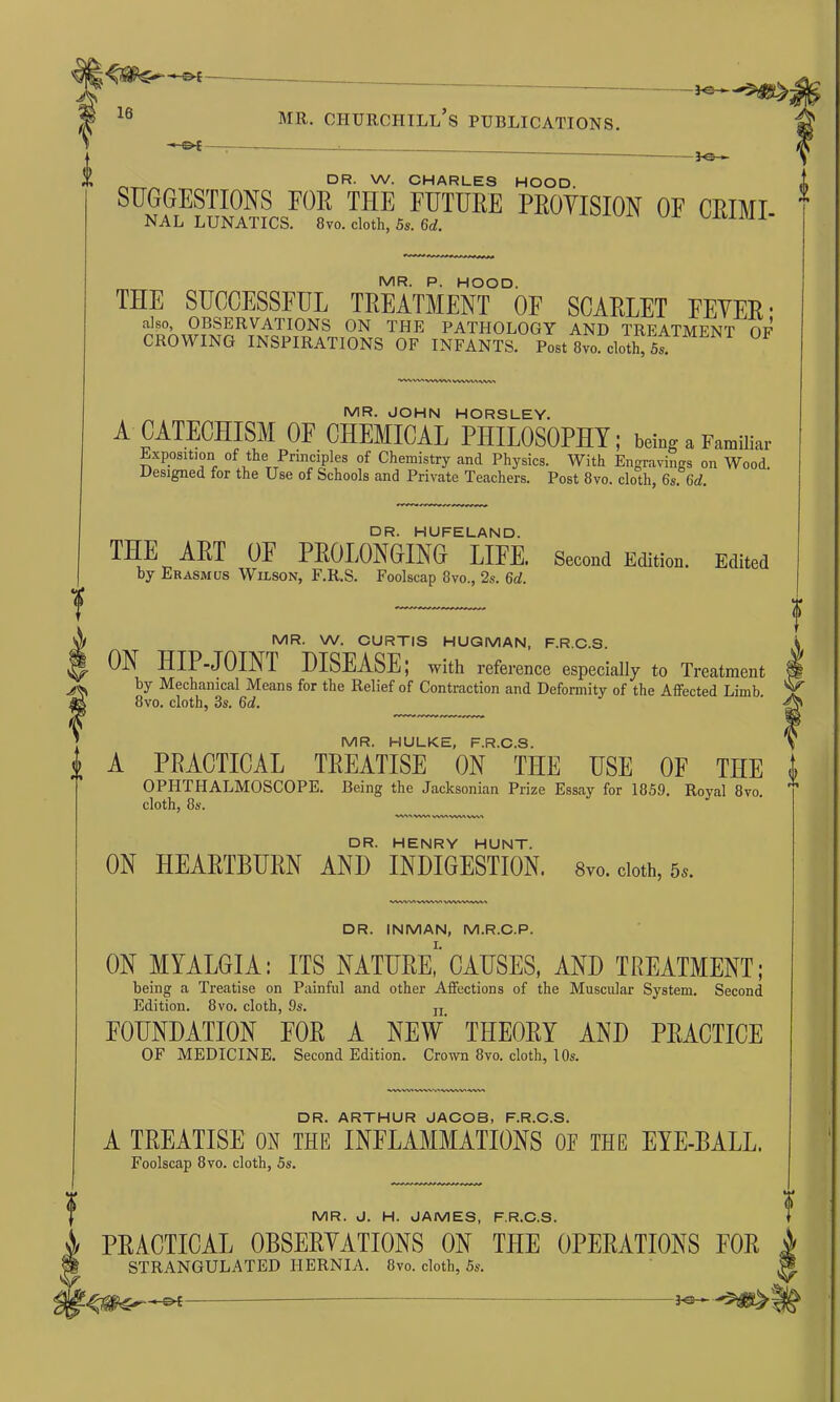 -«-©* mr. Churchill’s publications. DR. W. CHARLES HOOD SUGGESTIONS FOR THE FUTURE PROVISION OF CRIMI NAL LUNATICS. 8vo. cloth, 5s. 6d. 1 MR. P. HOOD. THE SUCCESSFUL TREATMENT OF SCARLET EEYER • also, OBSERVATIONS ON THE PATHOLOGY AND TREATMENT OF CROWING INSPIRATIONS OF INFANTS. Post 8vo cloth, 5^ •vww» vww* VWW\\W MR. JOHN HORSLEY. A CATECHISM OF CHEMICAL PHILOSOPHY; being a Familiar Exposition of the Principles of Chemistry and Physics. With Engravings on Wood Designed for the Use of Schools and Private Teachers. Post 8vo. cloth, 6s. 6d. DR. HUFELAND. THE ART OF PROLONGING LIFE. Second Edition. Edited by Erasmus Wilson, F.R.S. Foolscap 8vo., 2s. 6d. MR. W. CURTIS HUGMAN, F.R.C.S. ON HIP-JOINT DISEASE; with reference especially to Treatment by Mechanical Means for the Relief of Contraction and Deformity of the Affected Limb 8vo. cloth, 3s. 6d. MR. HULKE, F.R.C.S. A PRACTICAL TREATISE ON THE USE OF THE i OPHTHALMOSCOPE. Being the Jacksonian Prize Essay for 1859, Royal 8vo cloth, 8s. W'VWI wvn vva a vv\ a DR. HENRY HUNT. ON HEARTBURN AND INDIGESTION. 8vo. cloth, 5s. wvwwwwa DR. INMAN, M.R.C.P. ON MYALGIA; ITS NATURE, CAUSES, AND TREATMENT; being a Treatise on Painful and other Affections of the Muscular System. Second Edition. 8vo. cloth, 9s. IT FOUNDATION FOR A NEW THEORY AND PRACTICE OF MEDICINE. Second Edition. Crown 8vo. cloth, 10s. DR. ARTHUR JACOB, F.R.C.S. A TREATISE ON THE INFLAMMATIONS 0E THE EYE-BALL. Foolscap 8vo. cloth, 5s. MR. J. H. JAMES, F.R.C.S. PRACTICAL 0BSERYATI0NS ON THE OPERATIONS FOR STRANGULATED HERNIA. 8vo. cloth, 5s.