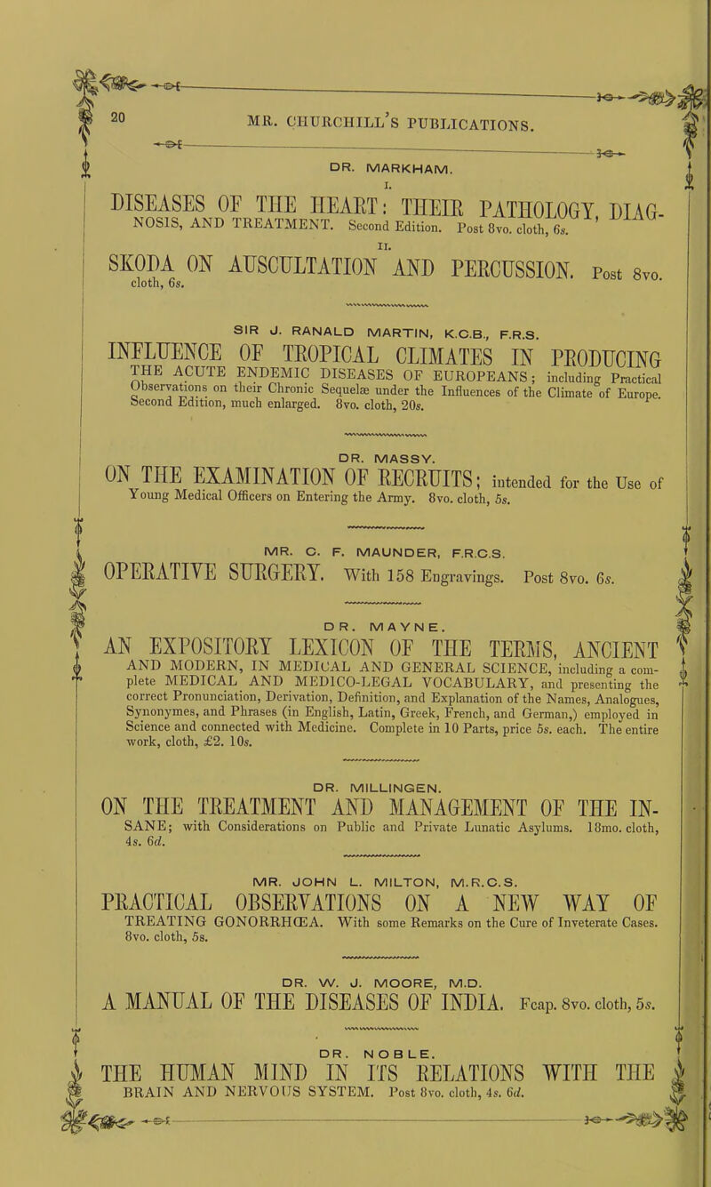 -©*- 20 mr. Churchill’s publications. i -a -*N r * ' ^ ** J DR. MARKHAM. DISEASES 0E TIIE HEART: THEIR PATHOLOGY DIAG- NOSIS, and treatment. Second Edition. Foot Ovo. clotM, SKODA ON AUSCULTATION AND PERCUSSION. post 8vo cloth, 6s. SIR J. RANALD MARTIN, K.C.B., F.R.S. INFLUENCE OF TROPICAL CLIMATES IN PRODUCING THE ACUTE ENDEMIC DISEASES OF EUROPEANS; including Practical Observations on their Chronic Sequel® under the Influences of the Climate of Europe Second Edition, much enlarged. 8vo. cloth, 20s. A, l AWVWMUMMWMW f DR. MASSY. ON THE EXAMINATION OF RECRUITS; intended for the Use of Young Medical Officers on Entering the Army. 8vo. cloth, 5s. MR. C. F. MAUNDER, F.R.C.S. OPERATIVE SURGERY. With 158 Engravings. Post 8vo. 6s. j- DR.MAYNE. « AN EXPOSITORY LEXICON OF TIIE TERMS, ANCIENT v AND MODERN, IN MEDICAL AND GENERAL SCIENCE, including a com- j, plete MEDICAL AND MEDICO-LEGAL VOCABULARY, and presenting the '» correct Pronunciation, Derivation, Definition, and Explanation of the Names, Analogues, Synonymes, and Phrases (in English, Latin, Greek, French, and German,) employed in Science and connected with Medicine. Complete in 10 Parts, price 5s. each. The entire work, cloth, £2. 10s. DR. MILLINGEN. ON THE TREATMENT AND MANAGEMENT 0E THE IN- SANE; with Considerations on Public and Private Limatic Asylums. I8mo. cloth, 4s. 6d. MR. JOHN L. MILTON, M.R.C.S. PRACTICAL OBSERVATIONS ON A NEW WAY OF TREATING GONORRHOEA. With some Remarks on the Cure of Inveterate Cases. 8vo. cloth, 5s. DR. W. J. MOORE, M.D. A MANUAL OF THE DISEASES OF INDIA. Fcap. 8vo. cloth, 5*. WV\ CWVVV\Vc\Wv\VV 4> THE HUMAN MIND °IN ITS8DELATIONS WITH TIIE h BRAIN AND NERVOUS SYSTEM. Post 8vo. cloth, 4s. 6d. M >-&■(-