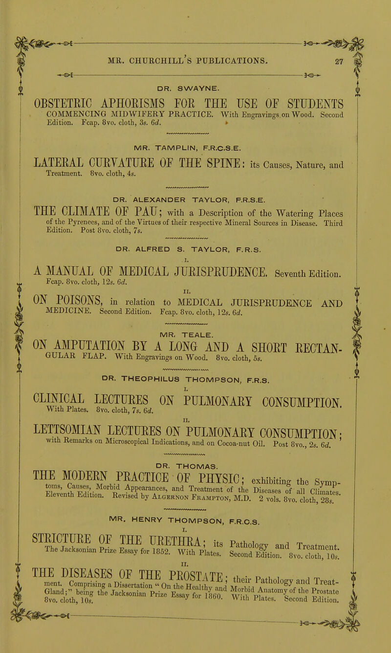 1 -©*- 3-e- DR. SWAYNE. OBSTETRIC APHORISMS FOR THE USE OF STUDENTS COMMENCING MIDWIFERY PRACTICE. With Engravings on Wood. Second Edition. Fcap. 8vo. cloth, 3s. 6d. v MR. TAMPLIN, F.R.C.S.E. Fcap. 8vo. cloth, 12s. 6d. n. ON POISONS, in relation to MEDICAL JURISPRUDENCE AND MEDICINE. Second Edition. Fcap. 8vo. cloth, 12s. 6d. MR, TEALE. ON AMPUTATION BY A LONG AND A SHORT RECTAN- GULAR FLAP. With Engravings on Wood. 8vo. cloth, 5s. <ww\wwwvwvw\> wv\ DR. THEOPHILUS THOMPSON, F.R.S. CLINICAL LECTURES ON PULMONARY CONSUMPTION With Plates. 8vo. cloth, 7s. 6d. LETTSOMIAN LECTURES ON PULMONARY CONSUMPTION ■ with Remarks on Microscopical Indications, and on Cocoa-nut Oil. Post 8vo., 2s. Gd. ' VVWVVWWW'WWWW LATERAL CURVATURE OE THE SPINE: its Causes, Nature, and Treatment. 8vo. cloth, 4s. DR. ALEXANDER TAYLOR, F.R.S.E. THE CLIMATE OE PAU; with a Description of the Watering Places of the Pyrenees, and of the Virtues of their respective Mineral Sources in Disease. Third Edition. Post 8vo. cloth, 7s. DR. ALFRED S. TAYLOR, F.R.S. A MANUAL OF MEDICAL JURISPRUDENCE. Seventh Edition. DR. THOMAS. THE MODERN PRACTICE OF PHYSIC; exhibiting the Symp- toms, Causes, Morbid Appearances, and Treatment of the Diseases of all Hi A, A Eleventh Edition. Revised b, Aloe»no» Fnaur™, M.D. 2“is! Smith, 28, MR. HENRY THOMPSON, F.R.C.S. STRICTURE OF THE URETHRA; its Pathology and Treatment The Jack,.nun Fuse Essay fe, 1862. With Plates. See.nd Edition. 8v.f tM Os! TH»ltDSKmv,pAatl,ologyfa;KlPTreat- ? Gland;” being the Jacksonian Prize Essay for 1860 1 wS'pt?£°f th* 1’r.0.stat0 8vo. cloth, 10s. ^ u' With Plates. Second Edition. —©*