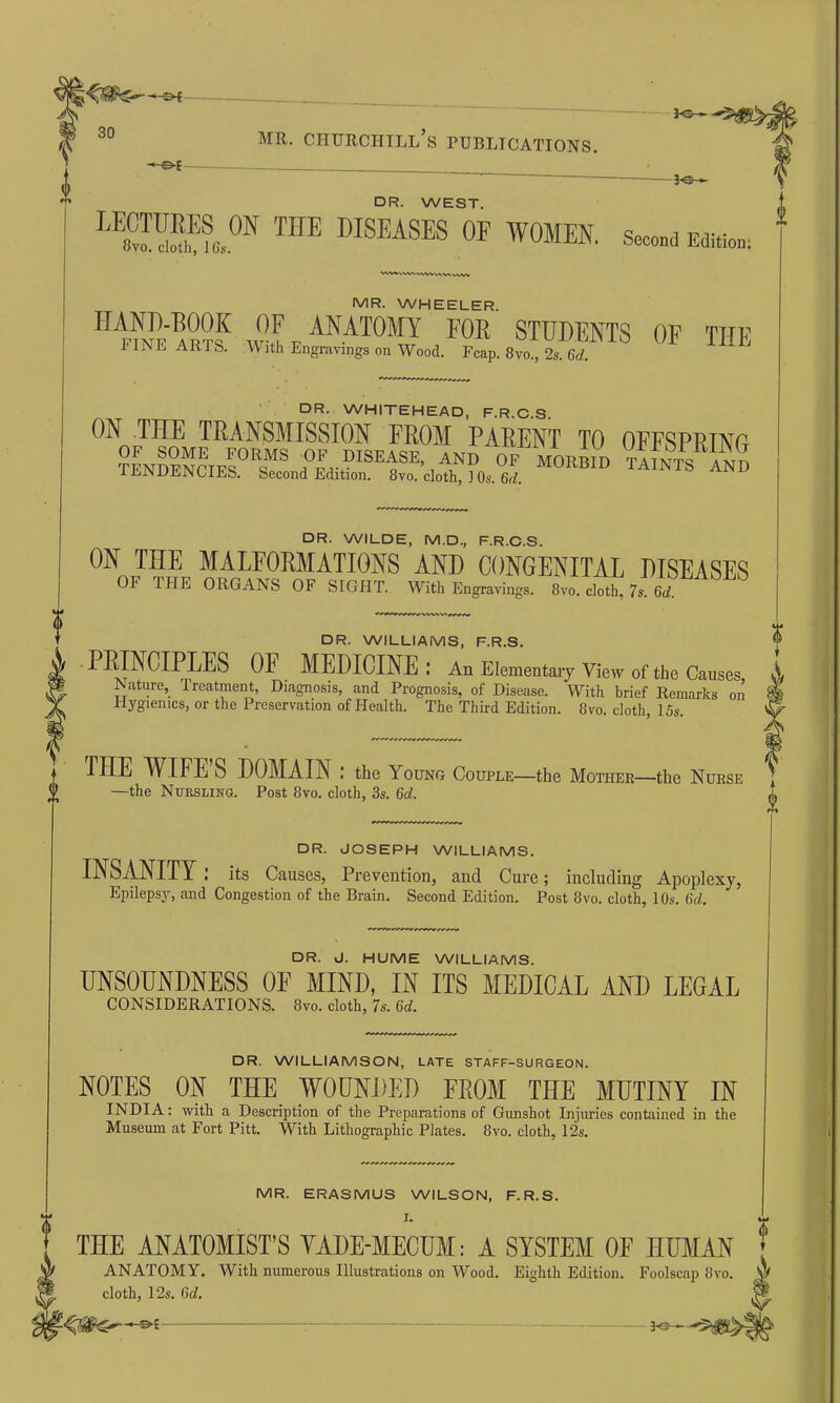 o JO—■ -Jo— DR. WEST. LES?,0N THE DISEASES OF WOMEN. Second Edition; wv»wwwwwwnwv MR. WHEELER. HUf'ar?? OF ANATOMY for students of the 1 IN E ARTS. U ith Engravings on Wood. Fcap. 8vo., 2s. 6d. DR. WHITEHEAD, F.R.C.S. ON THE TRANSMISSION FROM PARENT TO OFFSPRING DR. WILDE, M.D., F.R.C.S. ON THE MALFORMATIONS AND CONGENITAL DISEASES OF THE ORGANS OF SIGHT. With Engravings. 8vo. cloth, 7s. 6d. DR. WILLIAMS, F.R.S. PRINCIPLES OF MEDICINE: An Elementary View of the Causes Nature, Treatment, Diagnosis, and Prognosis, of Disease. With brief Remarks on Hygienics, or the Preservation of Health. The Third Edition. 8vo. cloth, 15s. THE W IFE S DOMAIN : the Young Couple—the Mother—the Nurse —the Nursling. Post 8vo. cloth, 3s. 6d. i DR. JOSEPH WILLIAMS. INSANITY its Causes, Prevention, and Cure; including Apoplexy, Epilepsy, and Congestion of the Brain. Second Edition. Post 8vo. cloth, 10s. 6d. DR. J. HUME WILLIAMS. UNSOUNDNESS 0E MIND, IN ITS MEDICAL AND LEGAL CONSIDERATIONS. 8vo. cloth, 7s. 6d. DR. WILLIAMSON, LATE STAFF-SURGEON. NOTES ON THE WOUNDED FROM THE MUTINY IN INDIA: with a Description of the Preparations of Gunshot Injuries contained in the Museum at Fort Pitt. With Lithographic Plates. 8vo. cloth, 12s. MR. ERASMUS WILSON, F.R.S. I. THE ANATOMIST’S YADE-MECUM: A SYSTEM OF HUMAN ANATOMY. With numerous Illustrations on Wood. Eighth Edition. Foolscap 8vo. A cloth, 12s. Gd. W -CW