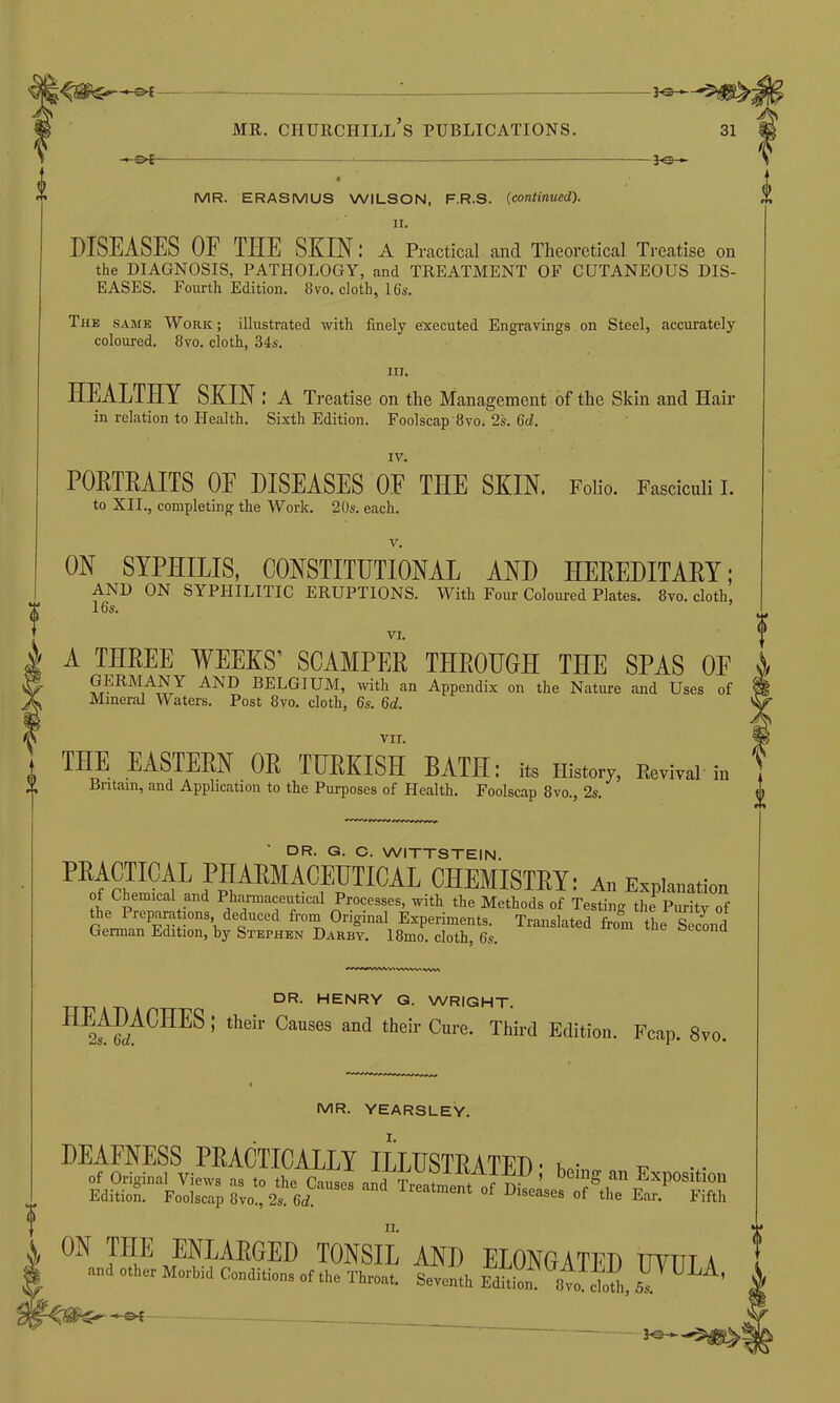 MR. ERASMUS WILSON, F.R.S. (continued). II. I DISEASES OF THE SKINA Practical and Theoretical Treatise on the DIAGNOSIS, PATHOLOGY, and TREATMENT OF CUTANEOUS DIS- EASES. Fourth Edition. 8vo. cloth, 16s. The same Work; illustrated with finely executed Engravings on Steel, accurately coloured. 8vo. cloth, 34s. HEALTHY SKIN: A Treatise on the Management of the Skin and Hair in relation to Health. Sixth Edition. Foolscap 8vo. 2s. 6d. PORTRAITS OF DISEASES OF THE SKIN. Folio. Fasciculi I. ON SYPHILIS, CONSTITUTIONAL AND HEREDITARY; AND ON SYPHILITIC ERUPTIONS. With Four Coloured Plates. 8vo. cloth, vi. A THREE WEEKS’ SCAMPER THROUGH THE SPAS OF GERMANY AND BELGIUM, with an Appendix on the Nature and Uses of Mineral Waters. Post 8vo. cloth, 6s. Gd. in. IV. to XII., completing the Work. 20s. each. v. VI. THE EASTERN OR TURKISH BATH: its History, Revival iu ’Rrifnir. nvi rl A xT, „ ti n t t -t . i -r-. , „ _*/7 Britain, and Application to the Purposes of Health. Foolscap 8vo., 2s. VII. DR. G. C. WITTSTEIN. ’ their Causes and their Cure* Third Edition. Fcap. 8vo. DR. HENRY G. WRIGHT. MR. YEARSLEY. I. being an Exposition :s of the Ear. Fifth II. II.