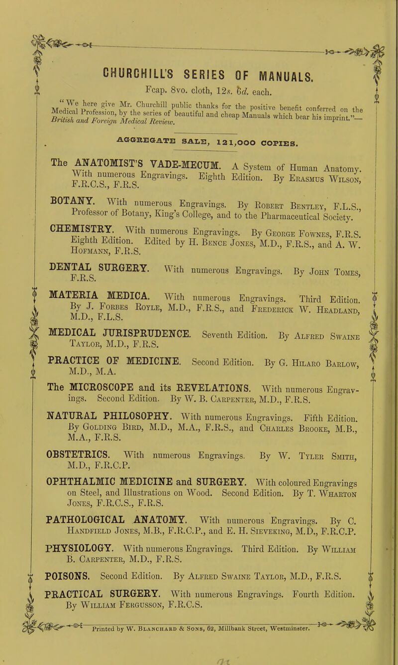 -*• of K3- i CHURCHILL’S SERIES OF MANUALS. Fcap. 8vo. cloth, 12,9. hcl. each. “ W? ^er® give Mr< Churchi11 Public thanks for the positive benefit conferred „„ JSiT] PJ°rSSI°n’ b//i'e ser‘es of beautiful and cheap Manuals which bear his imprint.”— -Hi itish and 11 'oreign Medical Review. * . AGGREGATE SALE, 121,000 COPIES. Tile ^AT0MIST’S VADE-MECUM. A System of Human Anatomy. FKVsT RSS Engl'avmgS- EiS'hth Edition. By Erasmus Wilson, BOTANY. With numerous Engravings. By Robert Bentley, F.L.S., I rofessor of Botany, King’s College, and to the Pharmaceutical Society. CHEMISTRY _ With numerous Engravings. By George Fownes, F.R.S. Eighth Edition. Edited by H. Bence Jones, M.D., F.R.S., and A W Hofmann, F.R.S. DENTAL SURGERY. With numerous Engravings. By John Tomes, r .K.b. MATERIA MEDICA. With numerous Engravings. Third Edition. By J. Forbes Royle, M.D., F.R.S., and Frederick W. Headland, M.D., F.L.S. MEDICAL JURISPRUDENCE. Seventh Edition. By Alfred Swaine Taylor, M.D., F.R.S. PRACTICE OF MEDICINE. Second Edition. By G. Hilaro Barlow M.D., M.A. The MICROSCOPE and its REVELATIONS. With numerous Engrav- ings. Second Edition. By W. B. Carpenter, M.D., F.R.S. NATURAL PHILOSOPHY. With numerous Engravings. Fifth Edition. By Golding Bird, M.D., M.A., F.R.S., and Charles Brooke, M.B., M.A., F.R.S. OBSTETRICS. With numerous Engravings. By W. Tyler Smith M.D., F.R.C.P. OPHTHALMIC MEDICINE and SURGERY. With coloured Engravings on Steel, and Illustrations on Wood. Second Edition. By T. Wharton Jones, F.R.C.S., F.R.S. PATHOLOGICAL ANATOMY. With numerous Engi •avings. By C. TIandfield Jones, M.B., F.R.C.P., and E. II. Sieveking, M.D., F.R.C.P. PHYSIOLOGY. With numerous Engravings. Third Edition. By William B. Carpenter, M.D., F.R.S. POISONS. Second Edition. By Alfred Swaine Taylor, M.D., F.R.S. PRACTICAL SURGERY. With numerous Engravings. Fourth Edition. \ By William Fergusson, F.R.C.S. $ -S-£- Printed by W. Blanciiabd & Sons, 62, Millbank Street, Westminster.