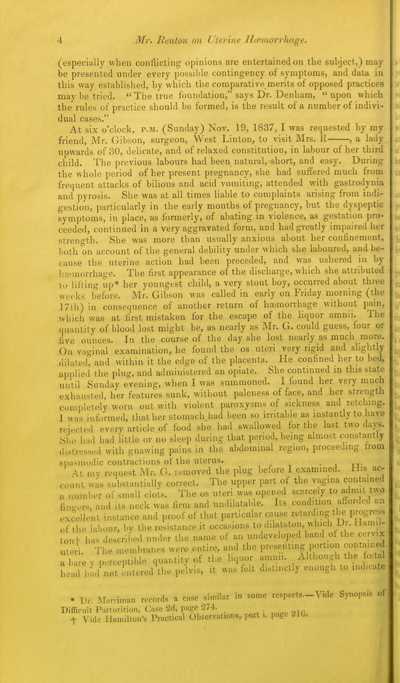 (especially when conflicting opinions are entertained on the subject,) may be presented under every possible contingency of symptoms, and data in this way established, by which the comparative merits of opposed practices may be tried.  The true foundation, says Dr. Denhara,  upon which the rules of practice should be formed, is the result of a number of indivi- dual cases. At six o'clock, P.M. (Sunday) Nov. 19, 1837, I was requested by my friend, Mr. Gibson, surgeon, West Linton, to visit Mrs. II , a lady upwards of 30, delicate, and of relaxed constitution, in labour of her third child. The previous labours had been natural, short, and easy. During the whole period of her present pregnancy, she had suflfered much from frequent attacks of bilious and acid vomiting, attended with gastrodynia and pyrosis. She was at all times liable to complaints arising from indi- gestion, particularly in the early months of pregnancy, but the dyspeptic symptoms, in place, as formerly, of abating in violence, as gestation pro- ceeded, continued in a very aggravated form, and had greatly impaired her strength. She was more than usually anxious about her confinement, both on account of the general debility under which she laboured, and be- cause the uterine action had been preceded, and was ushered in by hcemorrhage. The first appearance of the discharge, which she attributed to lifting up* her youngest child, a very stout boy, occurred about three weeks before. Mr. Gibson was called in early on Friday morning (the 17th) in consequence of another return of htemorrhage without pain, .which was at first mistaken for the escape of the liquor amnii. The quantity of blood lost might be, as nearly as Mr. G. could guess, four or five ounces. In the course of the day she lost nearly as much more. On vaginal examination, he found the os uteri very rigid and slightly dilated'^ and within it the edge of the placenta. He confined her to bed, applied the plug, and administered an opiate. She continued in this state until Sunday evening, when I was summoned. I found her very much exhausted, her features sunk, without paleness of face, and her strength completely worn out with violent paroxysms of sickness and retching. I was informed, that her stomach.had been so irritable as instantly to have rejected every article of food she had swallowed for the last two days. She had had httle or no sleep during that period, being almost constantly distressed with gnawing pains in the abdominal region, proceeding from spasmodic contractions of the uterus. • j u- At my request Mr. G. removed the plug before I examined. His ac- count was substantially correct. The upper part of the vagina contained a number of small clots. The os uteri was opened scarcely to admit two fingers, and its neck was firm and undilatable. Its condition afforded an excellent instance and proof of that particular cause retarding the progress of the labour, by the resistance it occasions to dilataton, which Dr. Hara.l- ^onf has described under the name of an undeveloped band of the cervix ute.1 The membranes were entire, and the presenting portion contained a hire y perceptible quantity of the liq>u,r amnn. Although the festal head hLuot entered\he pelvis, it was felt distinctly enough to indu-ate . Dr. Merriman re.-ords a case similar in some respects-Vide Synopsis of Difficult Parturition, Case 2d, page 274. „„„„ yi,; t Vide Hamilton's Practical Observations, part i. page ^10.