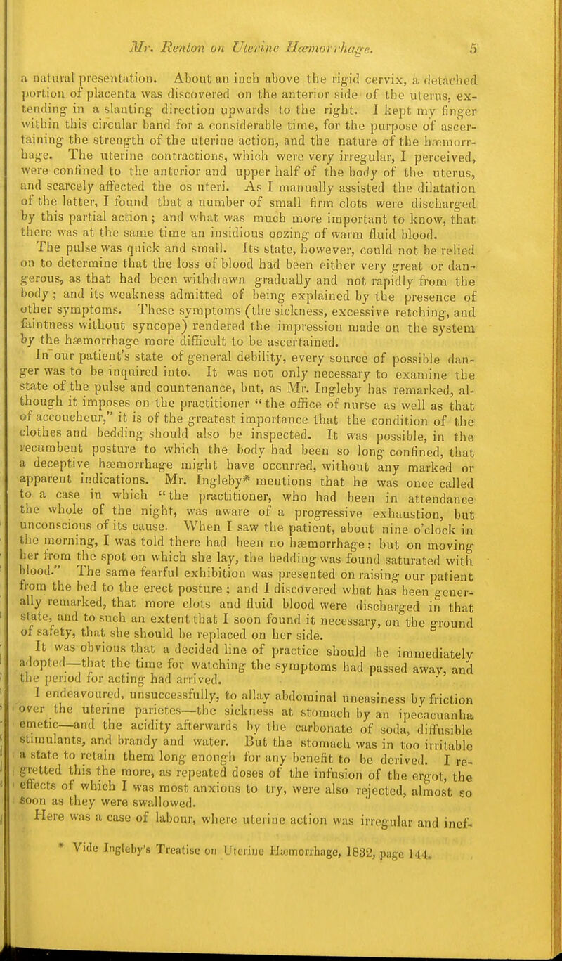 a niiUirat presentation. About an inch above the rigid cervix, a rletadied liortion of placenta was discovered on the anterior side of the uterus, ex- tending in a slanting direction upwards to the right. 1 kept my linger within this circular band for a considerable time, for the purpose of ascer- taining the strength of the uterine action, and the nature of the hasniorr- hage. The uterine contractions, which were very irregular, I perceived, were confined to the anterior and upper half of the body of the uterus, and scarcely affected the os uteri. As I manually assisted the dilatation of the latter, I found that a number of small firm clots were discharged by this partial action ; and what was much more important to know, that there was at the same time an insidious oozing of warm fluid blood. The pulse was quick and small. Its state, however, could not be relied on to determine that the loss of blood had been either very great or dan- gerous, as that had been withdrawn gradually and not rapidly from the body; and its weakness admitted of being explained by the presence of other symptoms. These symptoms (the sickness, excessive retching, and faintness without syncope) rendered the impression made on the system by the haemorrhage more difficult to be ascertained. In our patient's state of general debility, every source of possible dan- ger was to be inquired into. It was not only necessary to examine the state of the pulse and countenance, but, as Mr. Ingleby has remarked, al- though it imposes on the practitioner the office of nurse as well as that of accoucheur, it is of the greatest importance that the condition of the clothes and bedding should also be inspected. It was possible, in the recumbent posture to which the body had been so long confined, that a deceptive hajmorrhage might have occurred, without any marked or apparent indications. Mr. Ingleby* mentions that he was once called to a case in which the practitioner, who had been in attendance the whole of the night, was aware of a progressive exhaustion, but unconscious of its cause. When I saw the patient, about nine o'clock in the morning, I was told there had been no ha3morrhage; but on moving her from the spot on which she lay, the bedding was found saturated with blood. The same fearful exhibition was presented on raising our patient from the bed to the erect posture : and I discovered what has been gener- ally remarked, that more clots and fluid blood were discharged in that state, and to such an extent that I soon found it necessary, on the ground of safety, that she should be replaced on her side. It was obvious that a decided line of practice should be immediately adopted—that the time for watching the symptoms had passed away, and the period for acting had arrived. I endeavoured, unsuccessfully, to allay abdominal uneasiness by friction over the utenne parietes—the sickness at stomach by an ipecacuanha emetic—and the acidity afterwards by the carbonate of soda, difl'usible stimulants, and brandy and water. But the stomach was in too irritable a state to retain them long enough for any benefit to be derived. I re- gretted this the more, as repeated doses of the infusion of the ergot, the eflects of which I was most anxious to try, were also rejected, almost so soon as they were swallowed. Here was a case of labour, where uterine action was irregular and inef- • Vide Ingleby's Treatise on Uteriue Haimorrhage, 1832, page 144.