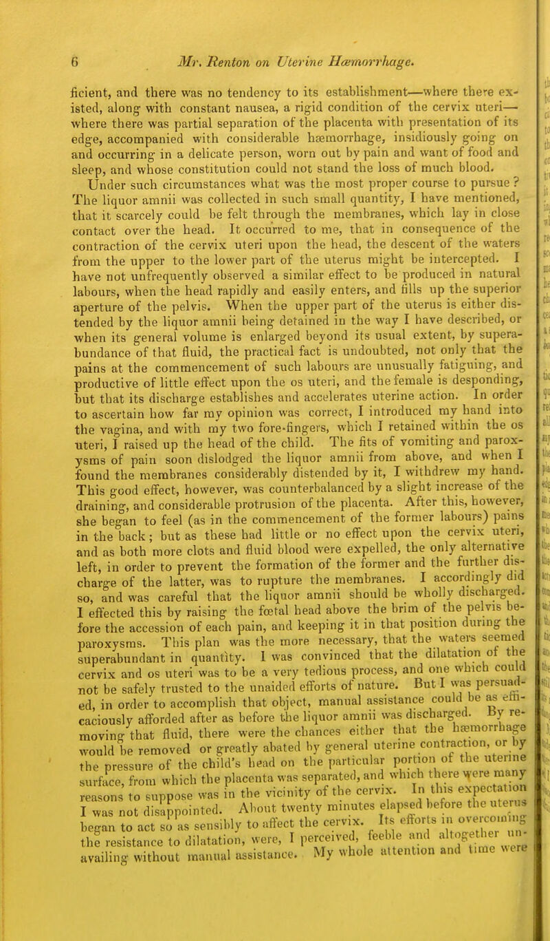 ficient, and there was no tendency to its establishment—where there ex- isted, along with constant nausea, a rigid condition of the cervix uteri— where there was partial separation of the placenta with presentation of its edge, accompanied with considerable haemorrhage, insidiously going on and occurring in a delicate person, worn out by pain and want of food and sleep, and whose constitution could not stand the loss of much blood. Under such circumstances what was the most proper course to pursue ? The liquor amnii was collected in such small quantity, I have mentioned, that it scarcely could be felt through the membranes, which lay in close contact over the head. It occurred to me, that in consequence of the contraction of the cervix uteri upon the head, the descent of the waters from the upper to the lower part of the uterus might be intercepted. I have not unfrequently observed a similar effect to be produced in natural labours, when the head rapidly and easily enters, and fills up the superior aperture of the pelvis. When the upper part of the uterus is either dis- tended by the liquor amnii being detained in the way I have described, or when its general volume is enlarged beyond its usual extent, by supera- bundance of that fluid, the practical fact is undoubted, not only that the pains at the commencement of such labours are unusually fatiguing, and productive of little effect upon the os uteri, and the female is desponding, hut that its discharge establishes and accelerates uterine action. In order to ascertain how far my opinion was correct, I introduced my hand into the vagina, and with my two fore-fingers, which I retained within the os uteri, I raised up the head of the child. The fits of vomiting and parox- ysms of pain soon dislodged the liquor amnii from above, and when I found the membranes considerably distended by it, I withdrew my hand. This good effect, however, was counterbalanced by a slight increase of the draining, and considerable protrusion of the placenta. After this, however, she began to feel (as in the commencement of the former labours) pains in the back; but as these had little or no effect upon the cervix uteri, and as both more clots and fluid blood were expelled, the only alternative left, in order to prevent the formation of the former and the further dis- charge of the latter, was to rupture the membranes. I accordingly did so, and was careful that the liquor amnii should be wholly discharged. I effected this by raising the foetal head above the brim of the pelvis be- fore the accession of each pain, and keeping it in that position during the paroxysms. This plan was the more necessary, that the waters seemed superabundant in quantity. 1 was convinced that the dilatation ot the cervix and os uteri was to be a very tedious process, and one which could not be safely trusted to the unaided efforts of nature. But I was persuad- ed, in order to accomplish that object, manual assistance could be as em- caciouslv afforded after as before the liquor amnii was discharged. By re- moving that fluid, there were the chances either that the hcemorrhage would be removed or greatly abated by general uterine contraction, or by the pressure of the child's head on the particular portion of the uterine surface, from which the placenta was separated, and which there were many reasons to suppose was in the vicinity of the cervix. In this expec a on I was not disappointed. About twenty minutes elapsed before the uteru^ began to act si as sensibly to affect the cervix. Its efforts in -v-e co n g thf resistance to dilatation, were, I perceived, feeble and ^^^ff^^^^ availing without manual assistance. My whole attention and time «ere