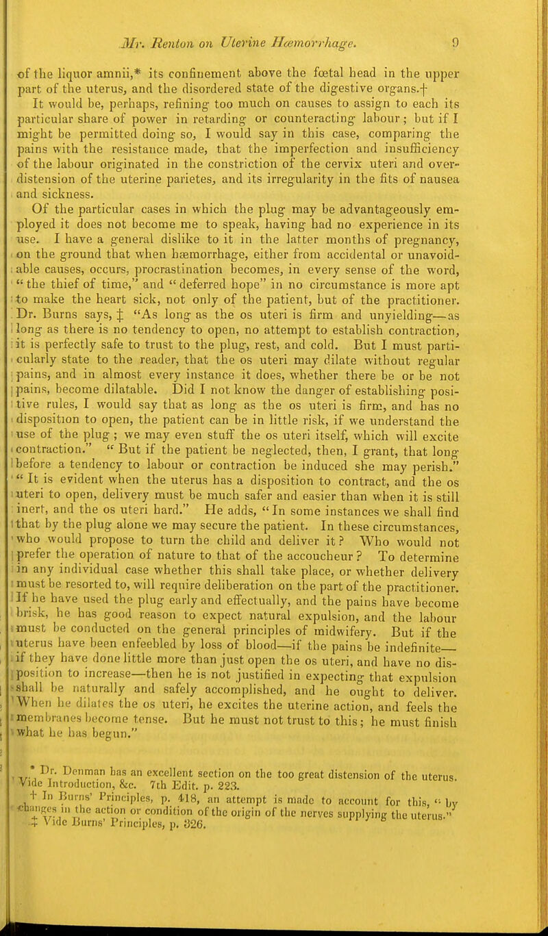 of the liquor amnii,* its confinement above the fcetal head in the upper part of the uterus, and the disordered state of the digestive organs.-]- It would be, perhaps, refining too much on causes to assign to each its particular share of power in retarding or counteracting labour; but if I might be permitted doing so, I would say in this case, comparing the pains with the resistance made, that the imperfection and insufficiency of the labour originated in the constriction of the cervix uteri and over- distension of the uterine parietes, and its irregularity in the fits of nausea and sickness. Of the particular cases in which the plug may be advantageously era- ployed it does not become me to speak, having had no experience in its use. I have a general dislike to it in the latter months of pregnancy, on the ground that when hsemorrhage, either from accidental or unavoid- . able causes, occurs, procrastination becomes, in every sense of the word, '  the thief of time, and  deferred hope in no circumstance is more apt : to make the heart sick, not only of the patient, but of the practitioner. Dr. Burns says, As long as the os uteri is firm and unyielding—as 1 long as there is no tendency to open, no attempt to establish contraction, : it is perfectly safe to trust to the plug, rest, and cold. But I must parti- . cularly state to the reader, that the os uteri may dilate without regular ; pains, and in almost every instance it does, whether there be or be not I pains, become dilatable. t)id I not know the danger of estabhshing posi- I live rules, I would say that as long as the os uteri is firm, and has no ' disposition to open, the patient can be in little risk, if we understand the ■ use of the plug ; we may even stuff the os uteri itself, which will excite I contraction.  But if the patient be neglected, then, I grant, that long : before a tendency to labour or contraction be induced she may perish. It is evident when the uterus has a disposition to contract, and the os : uteri to open, delivery must be much safer and easier than when it is still inert, and the os uteri hard. He adds, In some instances we shall find I that by the plug alone we may secure the patient. In these circumstances, ' who would propose to turn the child and deliver it ? Who would not I prefer the operation of nature to that of the accoucheur ? To determine iin any individual case whether this shall take place, or whether delivery : must be resorted to, will require deliberation on the part of the practitioner. ;If he have used the plug early and effectually, and the pains have become brisk, he has good reason to expect natural expulsion, and the labour tmust be conducted on the general principles of midwifery. But if the I uterus have been enfeebled by loss of blood—if the pains be indefinite 1 if they have done little more than just open the os uteri, and have no dis- ! position to increase—then he is not justified in expecting that expulsion ^shall be naturally and safely accomplished, and he ought to deliver. 'When he dilates the os uteri, he excites the uterine action, and feels the rmembranes become tense. But he must not trust to this; he must finish i what he has begun. ,Denman has an excellent section on the too great distension of the uterus Vide Introduction, &c. 7th Edit. p. 223. + In Burns' Principles, p. 418, an attempt is made to account for this, '• bv «b;niRes ni the action or condition of the origin of the nerves supplying the uterus. -T Vide Burns'Principles, p. {326.  e