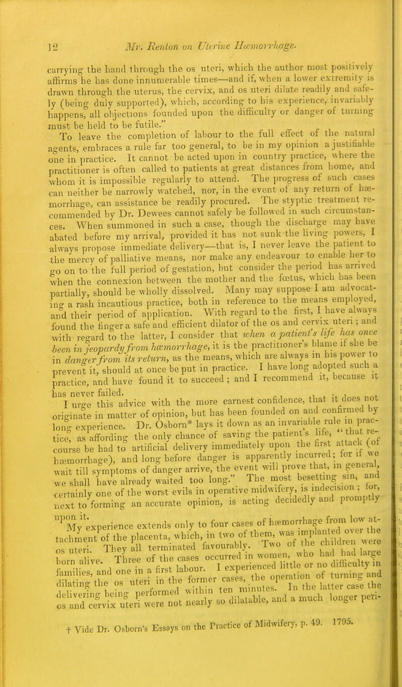 carrying the band through the os uteri, which the author most jjositively affirms he has done innumerable times—and if, when a lower extremity is drawn through the uterus, the cervix, and os uteri dilate readily and safe- ly (being duly supported), which, according to his experience, invariably happens, all objections founded upon the difficulty or danger of turning must be held to be futile. To leave the completion of labour to the full effect of the natural agents, embraces a rule far too general, to be in my opinion a justifiable one in practice. It cannot he acted upon in country jiractice, where the practitioner is often called to patients at great distances from home, and whom it is impossible regularly to attend. The progress of such cases can neither be narrowly watched, nor, in the event of any return of hae- morrhage, can assistance be readily procured. The styptic treatment re- commended by Dr. Dewees cannot safely be followed in such circumstan- ces. When summoned in such a case, though the discharge may have abated before my arrival, provided it has not sunk the hving powers, I always propose immediate delivery—that is, I never leave the patient to the mercv of palliative means, nor make any endeavour to enable her to Po on to the full period of gestation, but consider the period has arrived when the connexion between the mother and the foetus, which has been partially, should be wholly dissolved. Many may suppose I am advocat- ing a rash incautious practice, both in reference to the means employed, and their period of application. With regard to the first, I have always found the finger a safe and efficient dilator of the os and cervix uteri; and with regard to the latter, I consider that when a patient s life lias once been in jeopardy from haemorrhage, it is the practitioner s blame if she be in danker from its return, as the means, which are always in his power to prevent it, should at once be put in practice. I have long adopted such a practice, and have found it to succeed ; and I recommend it, because it I uree this advice with the more earnest confidence, that it does not originate in matter of opinion, but has been founded on and confirmed by long experience. Dr. Osborn* lays it down as an >™ble rule in prac- tice^ as affording the only chance of saving the patien s hfe tha e- cou^se be had to artificial ddivery immediately upon the firs attaclc (of haemorrhage), and long before danger is apparently incurred; for it we S^ill symptoms of danger arrive, the event will prove that, in general we shall have already waited too long. The most besetting sin and certainly one of the worst evils in operative midwifery, is indecision , tor next to forming an accurate opinion, is acting decidedly and promptly ^My';xperience extends only to four cases of haemorrhage f J^J ^jj tacZent'of the placenta, which in two of tl^-;,;-^7^^ f ^ w r te ^ T^^ irzTL '^(n J::.:!^:: t:^.^^,^ Lmilit and oneTn a first labour. 1 experienced little or no difficulty in '^^IL uteri in ^^rf::^:^^^^ t Vide Dr. Osborn's Essays on the Practice of Midwifery, p. 49. 1795.
