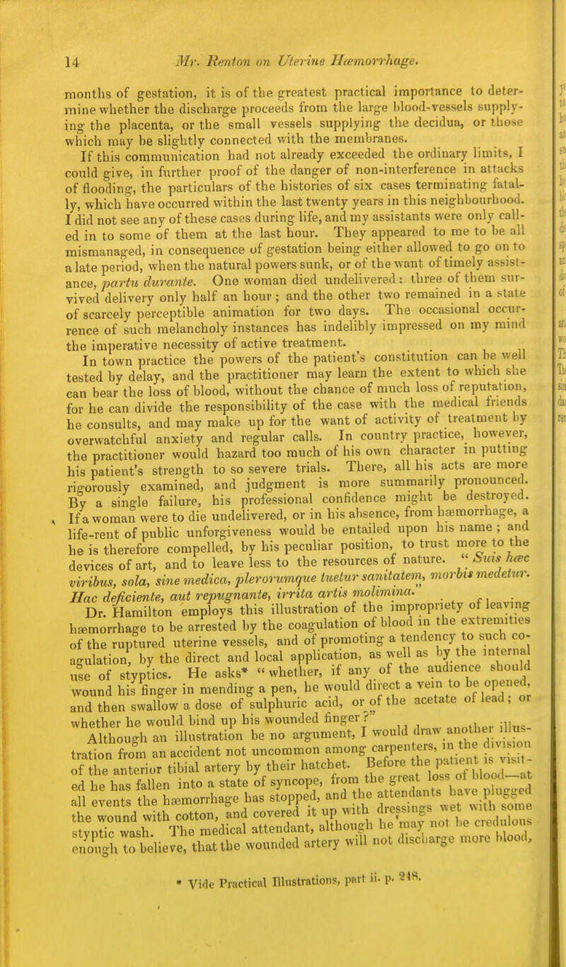 months of gestation, it is of the greatest practical importance to deter- mine whether the discharge proceeds from the large blood-vessels supply- ing the placenta, or the small vessels supplying the decidua, or those which may be slightly connected with the membranes. If this communication had not already exceeded the ordinary limits, I could give, in further proof of the danger of non-interference in attacks of flooding, the particulars of the histories of six cases terminating fatal- ly, which have occurred within the last twenty years in this neighbourhood. I did not see any of these cases during life, and my assistants were only call- ed in to some of them at the last hour. They appeared to me to be all mismanaged, in consequence of gestation being either allowed to go on to a late period, when the natural powers sunk, or of the w ant of timely assist- ance, partu durante. One woman died undelivered: three of them sur- vived delivery only half an hour ; and the other two remained in a state of scarcely perceptible animation for two days. The occasional occur- rence of such melancholy instances has indelibly impressed on my mind the imperative necessity of active treatment. In town practice the powers of the patient's constitution can be well tested by delay, and the practitioner may learn the extent to which she can bear the loss of blood, without the chance of much loss of reputation, for he can divide the responsibility of the case with the medical friends he consults, and may make up for the want of activity of treatment by overwatchful anxiety and regular calls. In country practice, however, the practitioner would hazard too much of his own character m putting his patient's strength to so severe trials. There, all his acts are more rifforously examined, and judgment is more summarily pronounced. By a single failure, his professional confidence might be destroyed. If a woman were to die undelivered, or in his absence, from haemorrhage, a life-rent of public unforgiveness would be entailed upon his name ; and he is therefore compelled, by his pecuhar position to trust more to the devices of art, and to leave less to the resources of nature. « Sms hcec viribus, sola, sinemedica, plerorumque tuetur sanitatem, morbis medetur. Hac deficiente, aut repugnante, irrita artts molmma. Dr. Hamilton employs this illustration of the impropriety of leaving haemorrhage to be arrested by the coagulation of blood in the extremities of the ruptured uterine vessels, and of promoting a tendency to such co- agulation by the direct and local application, as well as by the internal u!e of styptics. He asks* whether, if any of the audience should wound his finger in mending a pen, he would direct a vein to be opened and then swallow a dose of sulphuric acid, or of the acetate of lead; or whether he would bind up his wounded finger Although an illustration be no argument, I would draw aiiotber illus tra^on fro'm an accident not uncommon --.^-IP-^t^'natient i of the anterior tibial artery by their hatchet, before the patient is^ visit ed he has fallen into a state of syncope, from the great loss ot blood—at :fl e:ents The hemorrhage has st^ped, and the j-^^^^^^^ the wound with cotton, and covered it up ^vith P f ^J stvntic wash The medical attendant, although he n ay nol l)e cierti Ions SighTo believe that the wounded artery will not discharge more blood, • Vide Practical Illustrations, part ii. p.