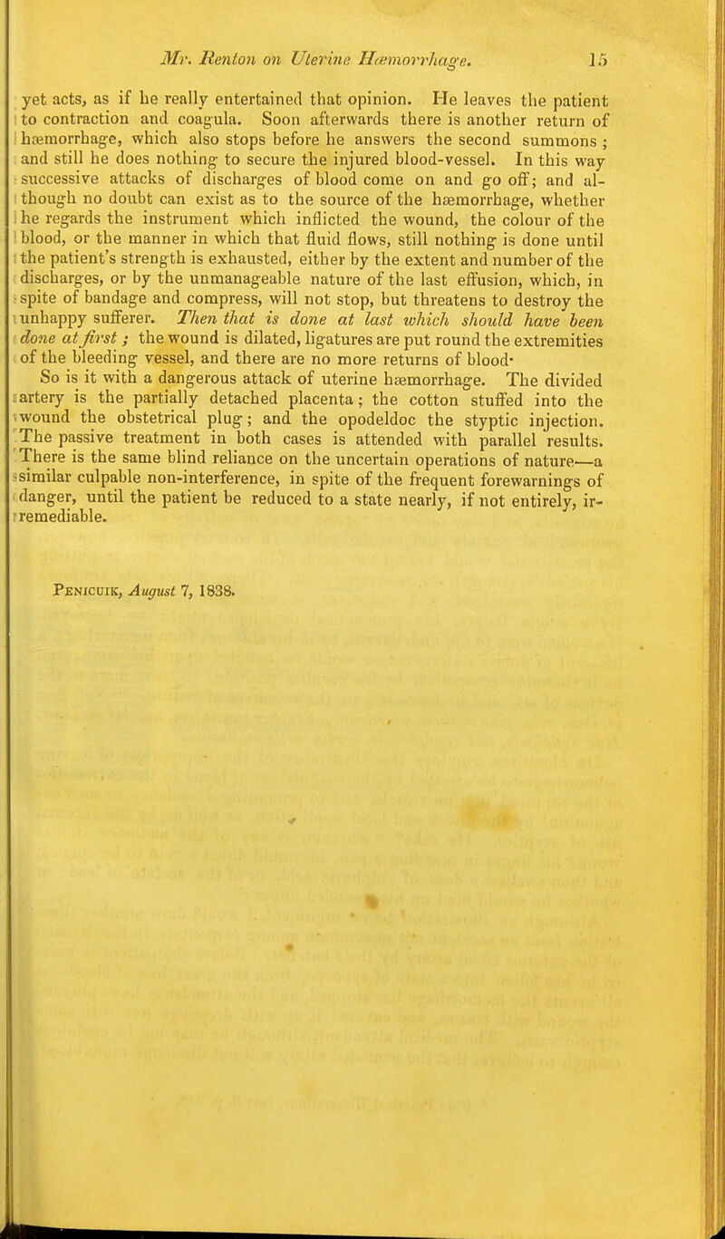 yet acts, as if he really entertained that opinion. He leaves the patient ! to contraction and coag-ula. Soon afterwards there is another return of i haemorrhage, which also stops before he answers the second summons ; and still he does nothing to secure the injured blood-vessel. In this way successive attacks of discharges of blood come on and go oflf; and al- though no doubt can exist as to the source of the hasraorrhage, whether ; he regards the instrument which inflicted the wound, the colour of the : blood, or the manner in which that fluid flows, still nothing is done until : the patient's strength is exhausted, either by the extent and number of the discharges, or by the unmanageable nature of the last effusion, which, in ■ spite of bandage and compress, will not stop, but threatens to destroy the •.unhappy sufferer. Then that is done at last which should have heen done at Jirst ; the wound is dilated, ligatures are put round the extremities . of the bleeding vessel, and there are no more returns of blood- So is it with a dangerous attack of uterine haemorrhage. The divided -artery is the partially detached placenta; the cotton stuffed into the ■ wound the obstetrical plug; and the opodeldoc the styptic injection. The passive treatment in both cases is attended with parallel results. There is the same blind reliance on the uncertain operations of nature—a •similar culpable non-interference, in spite of the frequent forewarnings of I danger, until the patient be reduced to a state nearly, if not entirely, ir- r remediable. Penicuik, August 7, 1838.