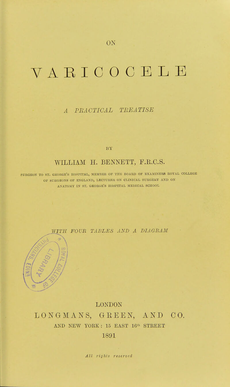 ON VARICOCELE A FB ACTIOAL TREATISE WILLIAM H. BENNETT, F.E.C.S. UKGEON TO ST. GEORGE'S HOSPITAL, MEMBEU OF THE BOARD OP EXAMINERS ROYAL COLLEGE OF SURGEONS OF ENGLAND, LECTURER ON CLINICAL SURGERY AND ON ANATOMY IN ST. GEORGE'S HOSPITAL MEDICAL SCHOOL FOUR TABLES AND A DIAGRAM LONDON LONGMANS, GEEEN, AND CO. AND NEW YORK: 15 EAST 16' STEEET 1891 A.II rights reserved