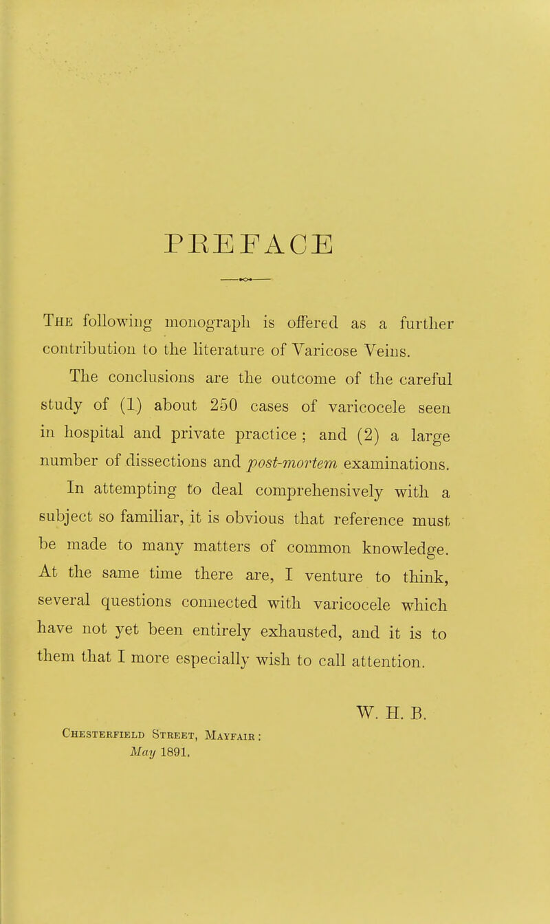 PEEPACE The following monograpli is offered as a further contribution to the literature of Varicose Veins. The conclusions are the outcome of the careful study of (1) about 250 cases of varicocele seen in hospital and private practice ; and (2) a large number of dissections and post-mortem examinations. In attempting to deal comprehensively with a subject so famihar, it is obvious that reference must be made to many matters of common knowledge. At the same time there are, I venture to think, several questions connected with varicocele which have not yet been entirely exhausted, and it is to them that I more especially wish to call attention. Chesterfield Street, Mayfair : May 1891. W. H. B.