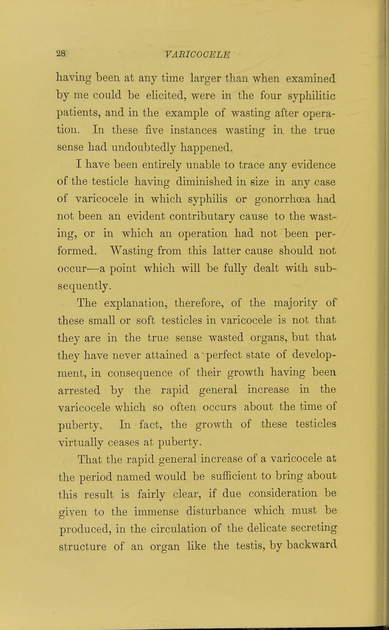 having been at any time larger than when examined by me could be elicited, were in the four syphilitic patients, and in the example of wasting after opera- tion. In these five instances wasting in the true sense had undoubtedly happened. I have been entirely unable to trace any evidence of the testicle having diminished in size in any case of varicocele in which syphilis or gonorrhoea had not been an evident contributary cause to the wast- ing, or in which an operation had not been per- formed. Wasting from this latter cause should not occur—a point which will be fuUy dealt with sub- sequently. The explanation, therefore, of the majority of these small or soft testicles in varicocele is not that they are in the true sense wasted organs, but that they have never attained a'perfect state of develop- ment, in consequence of their growth having been, arrested by the rapid general increase in the varicocele which so often occurs about the time of puberty. In fact, the growth of these testicles virtually ceases at puberty. That the rapid general increase of a varicocele at the period named would be sufficient to bring about this result is fairly clear, if due consideration be given to the immense disturbance which must be produced, in the circulation of the dehcate secreting structure of an organ like the testis, by backward