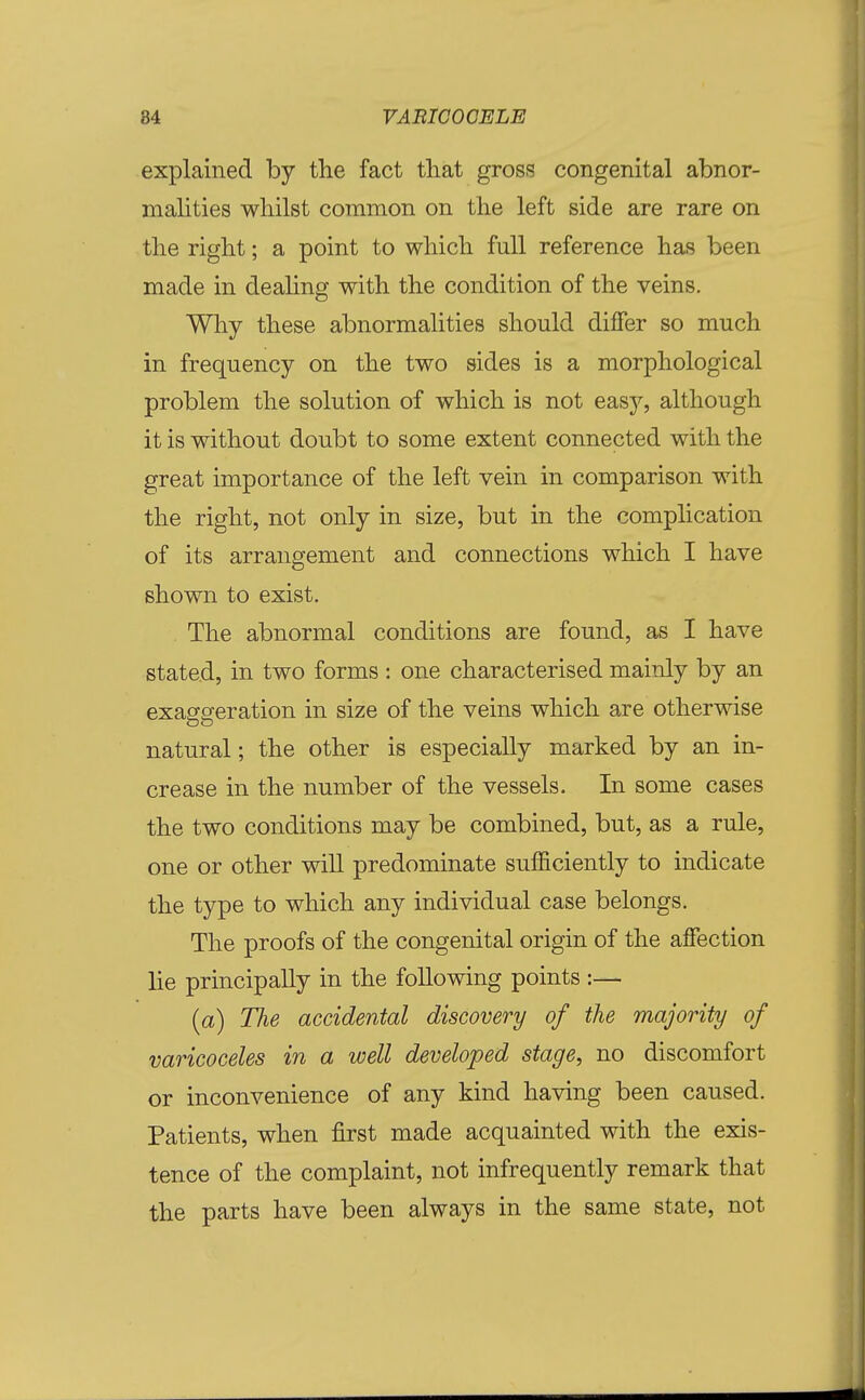 explained by the fact that gross congenital abnor- malities whilst common on the left side are rare on the right; a point to which full reference has been made in dealing with the condition of the veins. Why these abnormalities should differ so much in frequency on the two sides is a morphological problem the solution of which is not easy, although it is without doubt to some extent connected with the great importance of the left vein in comparison with the right, not only in size, but in the complication of its arrangement and connections which I have shown to exist. The abnormal conditions are found, as I have stated, in two forms : one characterised mainly by an exaggeration in size of the veins which are otherwise natural; the other is especially marked by an in- crease in the number of the vessels. In some cases the two conditions may be combined, but, as a rule, one or other will predominate sufficiently to indicate the type to which any individual case belongs. The proofs of the congenital origin of the affection lie principally in the following points :— (a) The accidental discovery of the majority of varicoceles in a well developed stage, no discomfort or inconvenience of any kind having been caused. Patients, when first made acquainted with the exis- tence of the complaint, not infrequently remark that the parts have been always in the same state, not