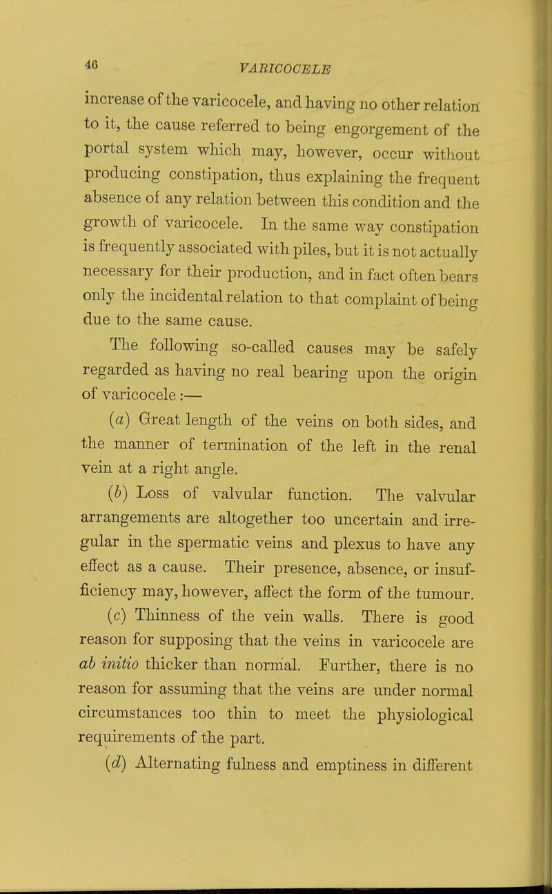 increase of the varicocele, and having no other relation to it, the cause referred to being engorgement of the portal system which may, however, occur without producing constipation, thus explaining the frequent absence of any relation between this condition and the growth of varicocele. In the same way constipation is frequently associated with piles, but it is not actually necessary for their production, and in fact often bears only the incidental relation to that complaint of being due to the same cause. The following so-called causes may be safely regarded as having no real bearing upon the origin of varicocele:— (a) Great length of the veins on both sides, and the manner of termination of the left in the renal vein at a right angle. {h) Loss of valvular function. The valvular arrangements are altogether too uncertain and irre- gular in the spermatic veins and plexus to have any effect as a cause. Their presence, absence, or insuf- ficiency may, however, affect the form of the tumour. (c) Thinness of the vein walls. There is good reason for supposing that the veins in varicocele are ah initio thicker than nornial. Further, there is no reason for assuming that the veins are under normal circumstances too thin to meet the physiological requirements of the part. {d) Alternating fulness and emptiness in different