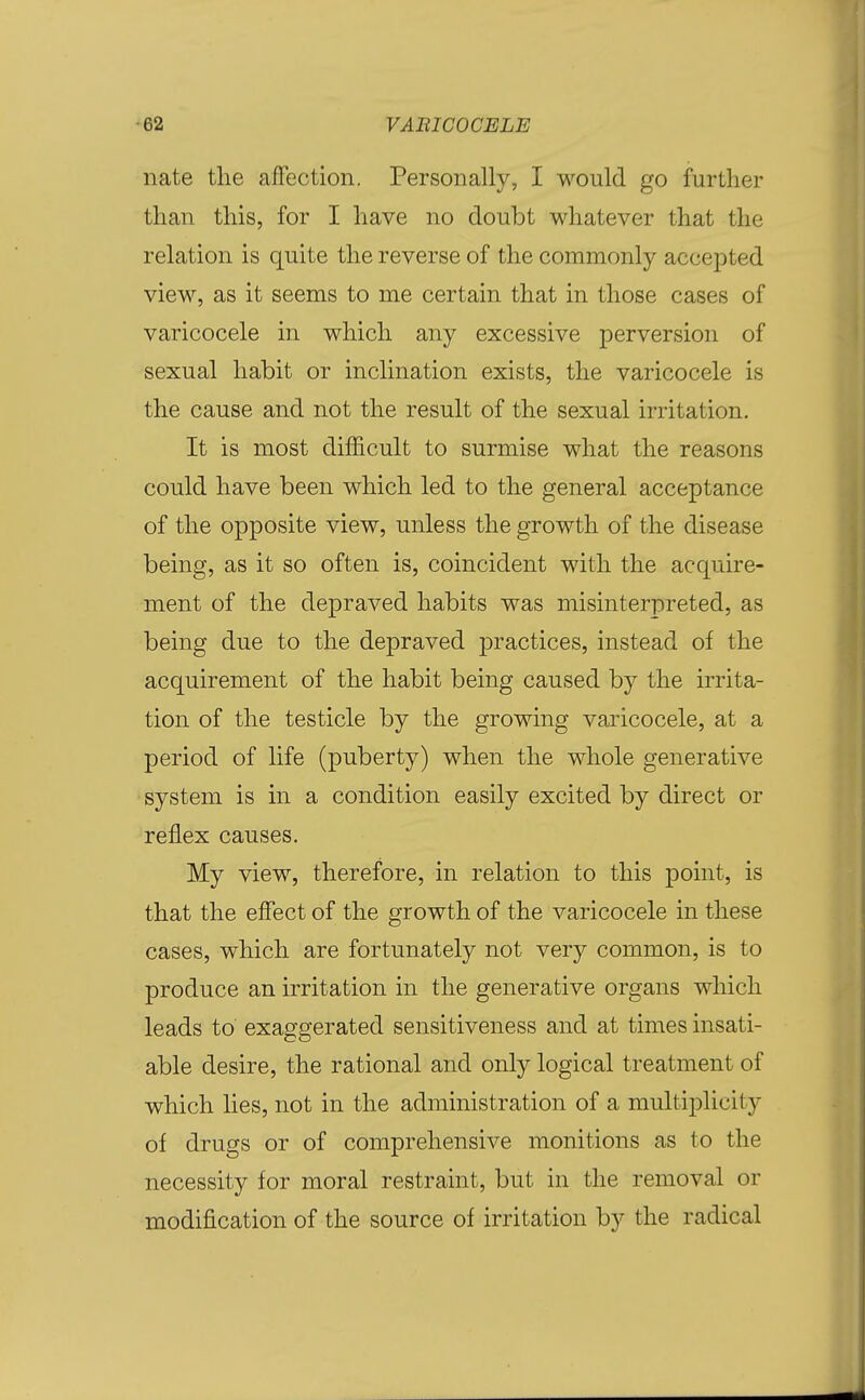 nate the affection. Personally, I would go further than this, for I have no doubt whatever that the relation is quite the reverse of the commonly accepted view, as it seems to me certain that in those cases of varicocele in which any excessive perversion of sexual habit or inclination exists, the varicocele is the cause and not the result of the sexual irritation. It is most difficult to surmise what the reasons could have been which led to the general acceptance of the opposite view, unless the growth of the disease being, as it so often is, coincident with the acquire- ment of the depraved habits was misinterpreted, as being due to the depraved practices, instead of the acquirement of the habit being caused by the irrita- tion of the testicle by the growing varicocele, at a period of life (puberty) when the whole generative system is in a condition easily excited by direct or reflex causes. My view, therefore, in relation to this point, is that the effect of the growth of the varicocele in these cases, which are fortunately not very common, is to produce an irritation in the generative organs which leads to exaggerated sensitiveness and at times insati- able desire, the rational and only logical treatment of which lies, not in the administration of a multiplicity of drugs or of comprehensive monitions as to the necessity for moral restraint, but in the removal or modification of the source of irritation by the radical