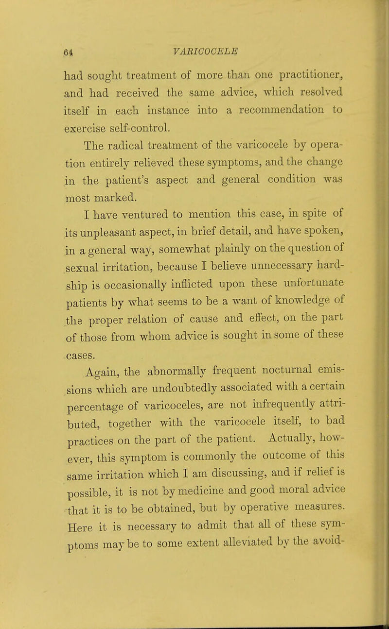 had sought treatment of more than one practitioner, and had received the same advice, which resolved itself in each instance into a recommendation to exercise self-control. The radical treatment of the varicocele by opera- tion entirely relieved these symptoms, and the change in the patient's aspect and general condition was most marked. I have ventured to mention this case, in spite of its unpleasant aspect, in brief detail, and have spoken, in a general way, somewhat plainly on the question of sexual irritation, because I beheve unnecessary hard- ship is occasionally inflicted upon these unfortunate patients by what seems to be a want of knowledge of the proper relation of cause and efiect, on the part of those from whom advice is sought in some of these cases. Again, the abnormally frequent nocturnal emis- sions which are undoubtedly associated with a certain percentage of varicoceles, are not infrequently attri- buted, together with the varicocele itself, to bad practices on the part of the patient. Actually, how- ever, this symptom is commonly the outcome of this same irritation which I am discussing, and if rehef is possible, it is not by medicine and good moral advice • that it is to be obtained, but by operative measures. Here it is necessary to admit that all of these sym- ptoms maybe to some extent alleviated by the avoid-