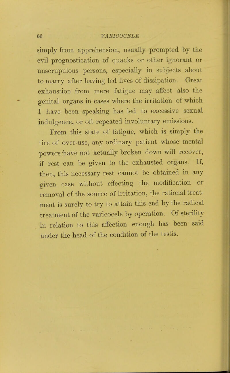 simply from apprehension, usually prompted by the evil prognostication of quacks or other ignorant or unscrupulous persons, especially in subjects about to marry after having led lives of dissipation. Great exhaustion from mere fatigue may affect also the genital organs in cases where the irritation of which I have been speaking has led to excessive sexual indulgence, or oft repeated involuntary emissions. From this state of fatigue, which is simply the tire of over-use, any ordinary patient whose mental powers 'have not actually broken down will recover, if rest can be given to the exhausted organs. If, then, this necessary rest cannot be obtained in any given case without effecting the modification or removal of the source of irritation, the rational treat- ment is surely to try to attain this end by the radical treatment of the varicocele by operation. Of steriHty in relation to this affection enough has been said under the head of the condition of the testis.