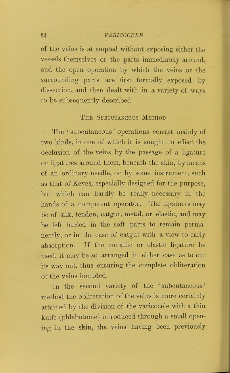 of the veins is attempted without exposing either the vessels themselves or the parts immediately around, and the open operation by which the veins or the surrounding parts are first formally exposed by dissection, and then dealt with in a variety of ways to be subsequently described. The Subcutaneous Method The ' subcutaneous' operations consist mainly of two kinds, in one of which it is sought to effect the occlusion of the veins by the passage of a ligature or ligatures around them, beneath the skin, by means of an ordinary needle, or by some instrument, such as that of Keyes, especially designed for the purpose, but which can hardly be really necessary in the hands of a competent operator. The ligatures may be of silk, tendon, catgut, metal, or elastic, and may be left buried in the soft parts to remain perma- nently, or in the case of catgut with a view to early absorption. If the metallic or elastic ligature be used, it may be so arranged in either case as to cut its way out, thus ensuring the complete obliteration of the veins included. In the second variety of the ' subcutaneous' method the obliteration of the veins is more certainly attained by the division of the varicocele with a thin knife (phlebotome) introduced through a small open- ing in the skin, the veins having been previously