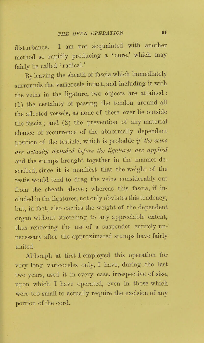 disturbance. I am not acquainted with another method so rapidly producing a ' cure,' which may fairly be called ' radical.' By leaving the sheath of fascia which immediately surrounds the varicocele intact, and including it with the veins in the ligature, two objects are attained: (1) the certainty of passing the tendon around all the affected vessels, as none of these ever lie outside the fascia; and (2) the prevention of any material chance of recurrence of the abnormally dependent position of the testicle, which is probable if the veins are actually denuded before the ligatures are applied and the stumps brought together in the manner de- scribed, since it is manifest that the weight of the testis would tend to drag the veins considerably out from the sheath above ; whereas this fascia, if in- cluded in the hgatures, not only obviates this tendency, but, in fact, also carries the weight of the dependent organ without stretching to any appreciable extent, thus rendering the use of a suspender entirely un- necessary after the approximated stumps have fairly united. Although at first I employed this operation for very long varicoceles only, I have, during the last two years, used it in every case, irrespective of size, upon which I have operated, even in those which were too small to actually require the excision of any portion of the cord.