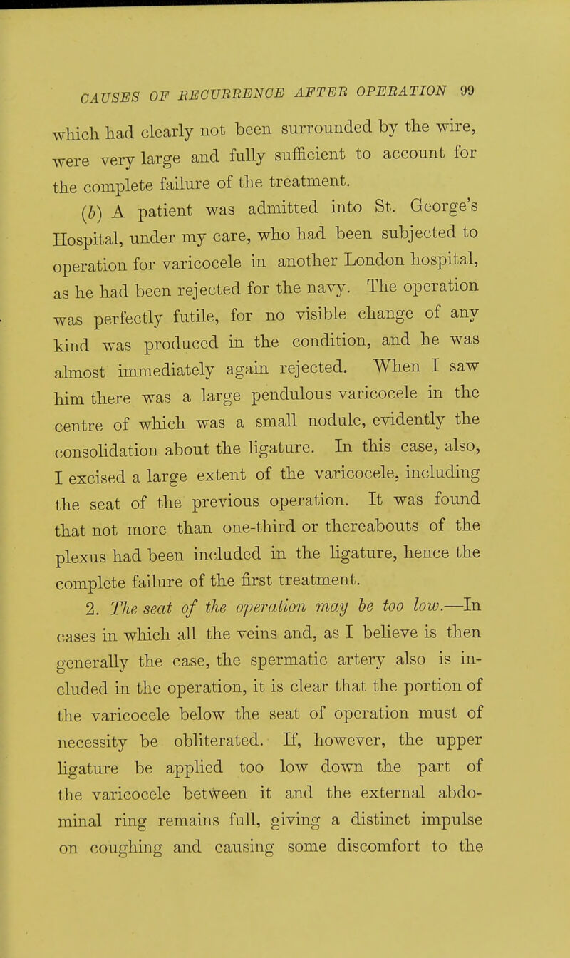 which had clearly not been surrounded by the wire, were very large and fully sufficient to account for the complete failure of the treatment. {b) A patient was admitted into St. George's Hospital, under my care, who had been subjected to operation for varicocele in another London hospital, as he had been rejected for the navy. The operation was perfectly futile, for no visible change of any kind was produced in the condition, and he was almost immediately again rejected. When I saw him there was a large pendulous varicocele in the centre of which was a small nodule, evidently the consohdation about the hgature. In this case, also, I excised a large extent of the varicocele, including the seat of the previous operation. It was found that not more than one-third or thereabouts of the plexus had been included in the hgature, hence the complete failure of the first treatment. 2. The seat of the operation may be too low.—In cases in which all the veins and, as I believe is then generally the case, the spermatic artery also is in- cluded in the operation, it is clear that the portion of the varicocele below the seat of operation must of necessity be obliterated. If, however, the upper ligature be applied too low down the part of the varicocele between it and the external abdo- minal ring remains full, giving a distinct impulse on coughing and causing some discomfort to the