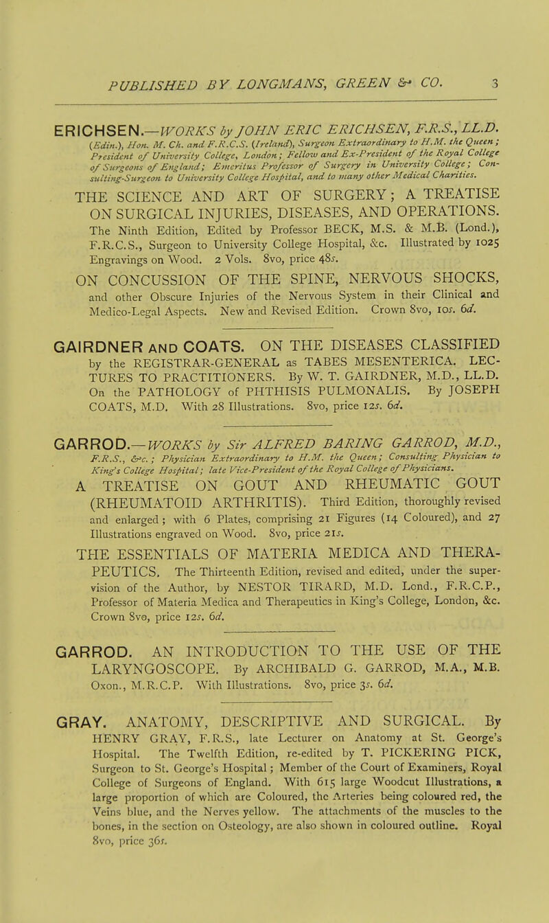 ER\CHSEf4.—lV0RKS by JOHN ERIC ERICHSEN, F.R.S., LL.D. {Edin.), Hon. M. Ch. and F.R.C.S. (Ireland), Surgeon Extraordinary to H.M. the Queen; President of University College, London; Fellow and Ex-President of the Royal College of Snrseons of England; Emeritus Professor of Surgery in University College ; Con- sulting-Surgeon to University College Hospital, and to many other Medical Charities. THE SCIENCE AND ART OF SURGERY; A TREATISE ON SURGICAL INJURIES, DISEASES, AND OPERATIONS. The Ninth Edition, Edited by Professor BECK, M.S. & M.B. (Lond.), F.R.CS., Surgeon to University College Hospital, &c. Illustrated by 1025 Engravings on Wood. 2 Vols. 8vo, price 48^. ON CONCUSSION OF THE SPINE, NERVOUS SHOCKS, and other Obscure Injuries of the Nervous System in their Clinical and Medico-Legal Aspects. New and Revised Edition. Crown 8vo, los. 6d. GAIRDNER AND COATS. ON THE DISEASES CLASSIFIED by the REGISTRAR-GENERAL as TABES MESENTERICA. LEC- TURES TO PRACTITIONERS. By W. T. GAIRDNER, M.D., LL.D. On the PATHOLOGY of PHTHISIS PULMONALIS. By JOSEPPI COATS, M.D. With 28 Illustrations. 8vo, price \2s. 6d. Q/KRROD.—WORKS by Sir ALFRED BARING GARROD, M.D., F.R.S., &=€.; Physician Extraordinary to H.M. the Queen; Consulting Physician to King's College Hospital; late Vice-President of the Royal College of Physicians. A TREATISE ON GOUT AND RHEUMATIC GOUT (RHEUMATOID ARTHRITIS). Third Edition, thoroughly revised and enlarged; with 6 Plates, comprising 21 Figures {14 Coloured), and 27 Illustrations engraved on Wood. 8vo, price us. TPIE ESSENTIALS OF MATERIA MEDICA AND THERA- PEUTICS. The Thirteenth Edition, revised and edited, under the super- vision of the Author, by NESTOR TIRARD, M.D. Lend., F.R.C.P., Professor of Materia Medica and Therapeutics in King's College, London, &c. Crown 8vo, price \2s. 6d. GARROD. AN INTRODUCTION TO THE USE OF THE LARYNGOSCOPE. By ARCHIBALD G. GARROD, M.A., M.B. Oxon., M.R.C.P. With Illustrations, 8vo, price 3j. 6d. GRAY. ANATOMY, DESCRIPTIVE AND SURGICAL. By HENRY GRAY, F.R.S., late Lecturer on Anatomy at St. George's Hospital. The Twelfth Edition, re-edited by T. PICKERING PICK, Surgeon to St. George's Hospital; Member of the Court of Examiners, Royal College of Surgeons of England. With 615 large Woodcut Illustrations, a large proportion of which are Coloured, the Arteries being coloured red, the Veins blue, and the Nerves yellow. The attachments of the muscles to the bones, in the section on Osteology, are also shown in coloured outline. Royal 8vo, i^rice 36;.