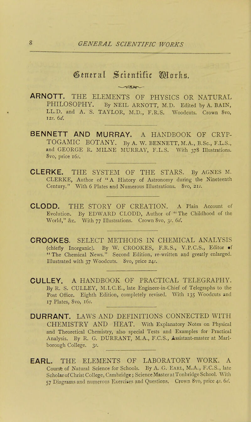 (^tXitx'&X Sruntifir Mnrks. ARNOTT. THE ELEMENTS OF PHYSICS OR NATURAL PHILOSOPHY. By NEIL ARNOTT, M.D. Edited by A. BAIN, LL.D. and A. S. TAYLOR, M.D., F.R.S. Woodcuts. Crown 8vo, 12J. 6(/. BENNETT AND MURRAY. A HANDBOOK OF CRYP- TOGAMIC BOTANY. By A. W. BENNETT, M.A., B.Sc, F.L.S.. and GEORGE R. MILNE MURRAY, F.L.S. With 378 Illustrations. 8vo, price i6j. CLERKE. THE SYSTEM OF THE STARS. By AGNES M. CLERKE, Author of A History of Astronomy during the Nineteenth Century. With 6 Plates and Numerous Illustrations. 8vo, 2Ij-. CLODD. THE STORY OF CREATION. A Plain Account of Evolution. By EDWARD CLODD, Author of The Childhood of the World, &c. With 77 Illustrations. Crown 8vo, 3^. ()d. CROOKES. SELECT METHODS IN CHEMICAL ANALYSIS (chiefly Inorganic). By W. CROOKES, F.R.S., V.P.C.S., Editor .f The Chemical News. Second Edition, re-written and greatly enlarged. Illustrated with 37 Woodcuts. 8vo, price 24^. CULLEY. A HANDBOOK OF PRACTICAL TELEGRAPHY. By R. S. CULLEY, M.I.C.E., late Engineer-in-Chief of Telegraphs to the Post Office. Eighth Edition, completely revised. With 135 Woodcuts and 17 Plates, 8vo, i6j. DURRANT. LAWS AND DEFINITIONS CONNECTED WITH CHEMISTRY AND HEAT. With Explanatory Notes on Physical and Theoretical Chemistry, also special Tests and Examples for Practical Analysis. By R. G. DURRANT, M.A., F.C.S., Assistant-master at Marl- borough College. 3^. EARL. THE ELEMENTS OF LABORATORY WORK. A Coursfe of Natural Science for Schools. By A. G. Earl, M.A., F.C.S., late Scholar of Christ College, Cambridge; Science Master at Tonbridge School. With 57 Diagrains apd numerous Exercise? and Queptions. Crown 8vo, price 4.?. 6(?',