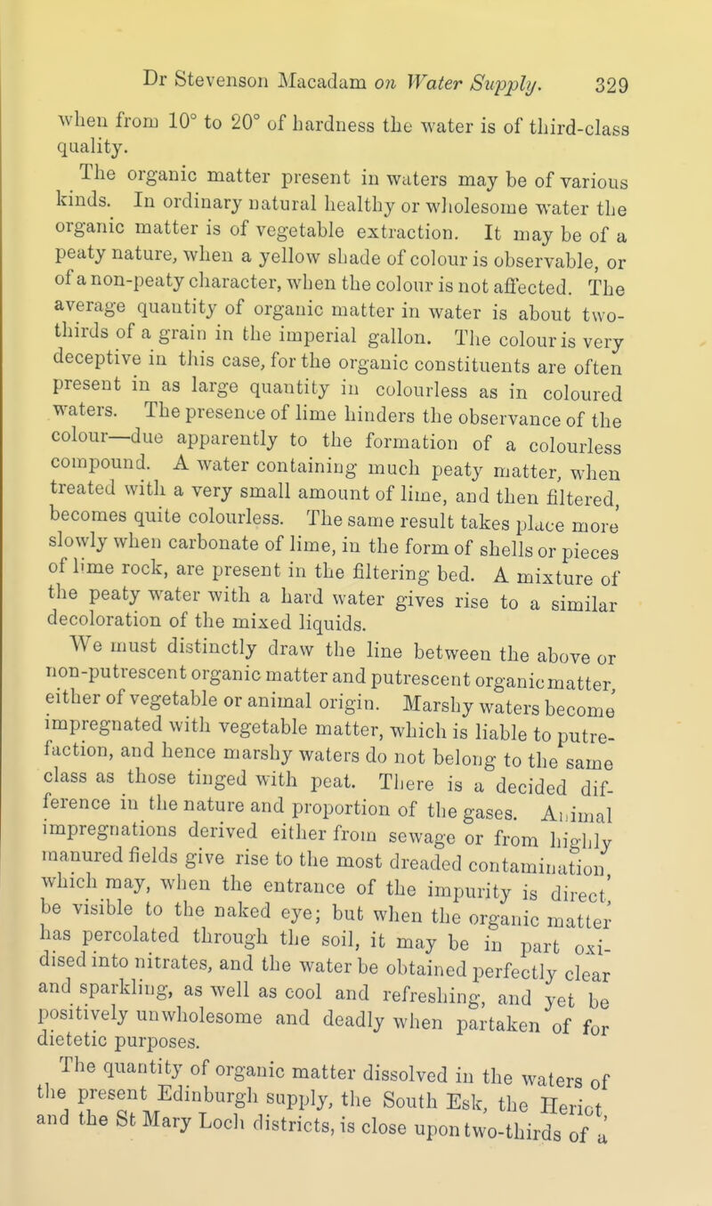 when from 10° to 20° of hardness the water is of third-class quality. The organic matter present in waters may be of various kinds.^ In ordinary natural healthy or wliolesome water the organic matter is of vegetable extraction. It may be of a peaty nature, when a yellow shade of colour is observable, or of a non-peaty character, when the colour is not affected. The average quantity of organic matter in water is about two- thirds of a grain in the imperial gallon. The colour is very deceptive in this case, for the organic constituents are often present in as large quantity in colourless as in coloured waters. The presence of lime hinders the observance of the colour—due apparently to the formation of a colourless compound. A Wcxter containing much peaty matter, when treated with a very small amount of lime, and then filtered becomes quite colourless. The same result takes place more' slowly when carbonate of lime, in the form of shells or pieces of lime rock, are present in the filtering bed. A mixture of the peaty water with a hard water gives rise to a similar decoloration of the mixed liquids. We must distinctly draw the line between the above or non-putrescent organic matter and putrescent organicmatter either of vegetable or animal origin. Marshy waters become impregnated with vegetable matter, which is liable to putre- faction, and hence marshy waters do not belong to the same class as those tinged with peat. There is a decided dif- ference in the nature and proportion of the gases. Ai.imal impregnations derived either from sewage or from highly manured fields give rise to the most dreaded contamination which may, when the entrance of the impurity is direct' be visible to the naked eye; but when the organic matter has percolated through the soil, it may be in part oxi disedinto nitrates, and the water be obtained perfectly clear and sparkling, as well as cool and refreshing, and yet be positively unwholesome and deadly when partaken of for dietetic purposes. The quantity of organic matter dissolved in the waters of tlie present Edinburgh supply, the South Esk, the Heriot and the St Mary Locli districts, is close upon two-thirds of I