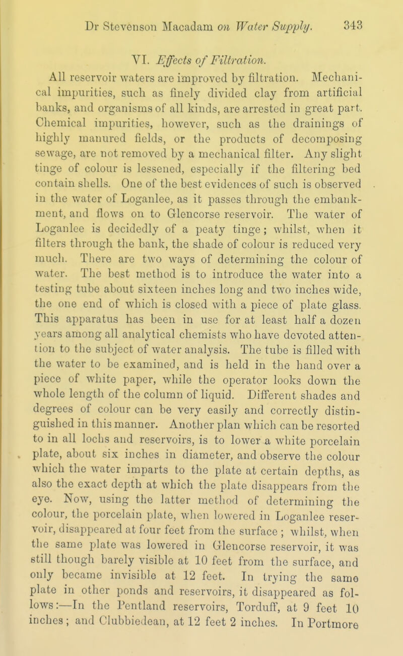 VI. Effects of Filtration. All reservoir waters are improved by filtration. Mechani- cal impurities, such as finely divided clay from artificial banks, and organisms of all kinds, are arrested in great part. Chemical impurities, however, such as the drainings of highly manured fields, or the products of decomposing sewage, are not removed by a mechanical filter. Any slight tinge of colour is lessened, especially if the filtering bed contain shells. One of the best evidences of such is observed in the water of Loganlee, as it passes through the embank- ment, and flows on to Glencorse reservoir. The water of Loganlee is decidedly of a peaty tinge; whilst, when it filters through the bank, the shade of colour is reduced very much. Tliere are two ways of determining the colour of water. The best method is to introduce the water into a testing tube about sixteen inches long and two inches wide, tlie one end of which is closed with a piece of plate glass. This apparatus has been in use for at least half a dozen years among all analytical chemists who have devoted atten- tion to the subject of water analysis. The tube is filled with the water to be examined, and is held in the hand over a piece of white paper, while the operator looks down the whole length of the column of liquid. Difi'erent shades and degrees of colour can be very easily and correctly distin- guished in this manner. Another plan which can be resorted to in all lochs and reservoirs, is to lower a white porcelain plate, about six inches in diameter, and observe the colour which the water imparts to the plate at certain depths, as also the exact depth at which the plate disappears from the eye. Now, using the latter mctliod of determining the colour, the porcelain plate, when lowered in Loganlee reser- voir, disappeared at four feet from the surface ; whilst, when the same plate was lowered in Glencorse reservoir, it was still though barely visible at 10 feet from the surface, and only became invisible at 12 feet. In trying the same plate in other ponds and reservoirs, it disappeared as fol- lows:—In the Pentland reservoirs, Tordufi', at 9 feet 10 inches ; and Clubbiedean, at 12 feet 2 inches. In Portmore