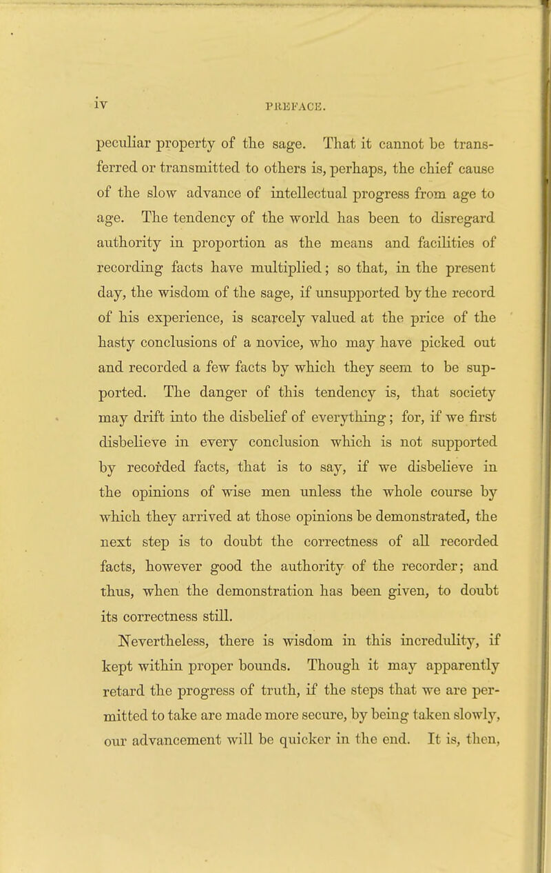 peculiar property of the sage. That it cannot be trans- ferred or transmitted to others is, perhaps, the chief cause of the slow advance of intellectual progress from age to age. The tendency of the world has been to disregard authority in proportion as the means and facilities of recording facts have multiplied; so that, in the present day, the wisdom of the sage, if unsupported by the record of his experience, is scarcely valued at the price of the hasty conclusions of a novice, who may have picked out and recorded a few facts by which they seem to be sup- ported. The danger of this tendency is, that society may drift into the disbelief of everything; for, if we first disbelieve in every conclusion which is not supported by recorded facts, that is to say, if we disbelieve in the opinions of wise men unless the whole course by which they arrived at those opinions be demonstrated, the next step is to doubt the correctness of all recorded facts, however good the authority of the recorder; and thus, when the demonstration has been given, to doubt its correctness still. Nevertheless, there is wisdom in this incredulity, if kept within proper bounds. Though it may apparently retard the progress of truth, if the steps that we are per- mitted to take are made more secure, by being taken slowly, our advancement will be quicker in the end. It is, then,