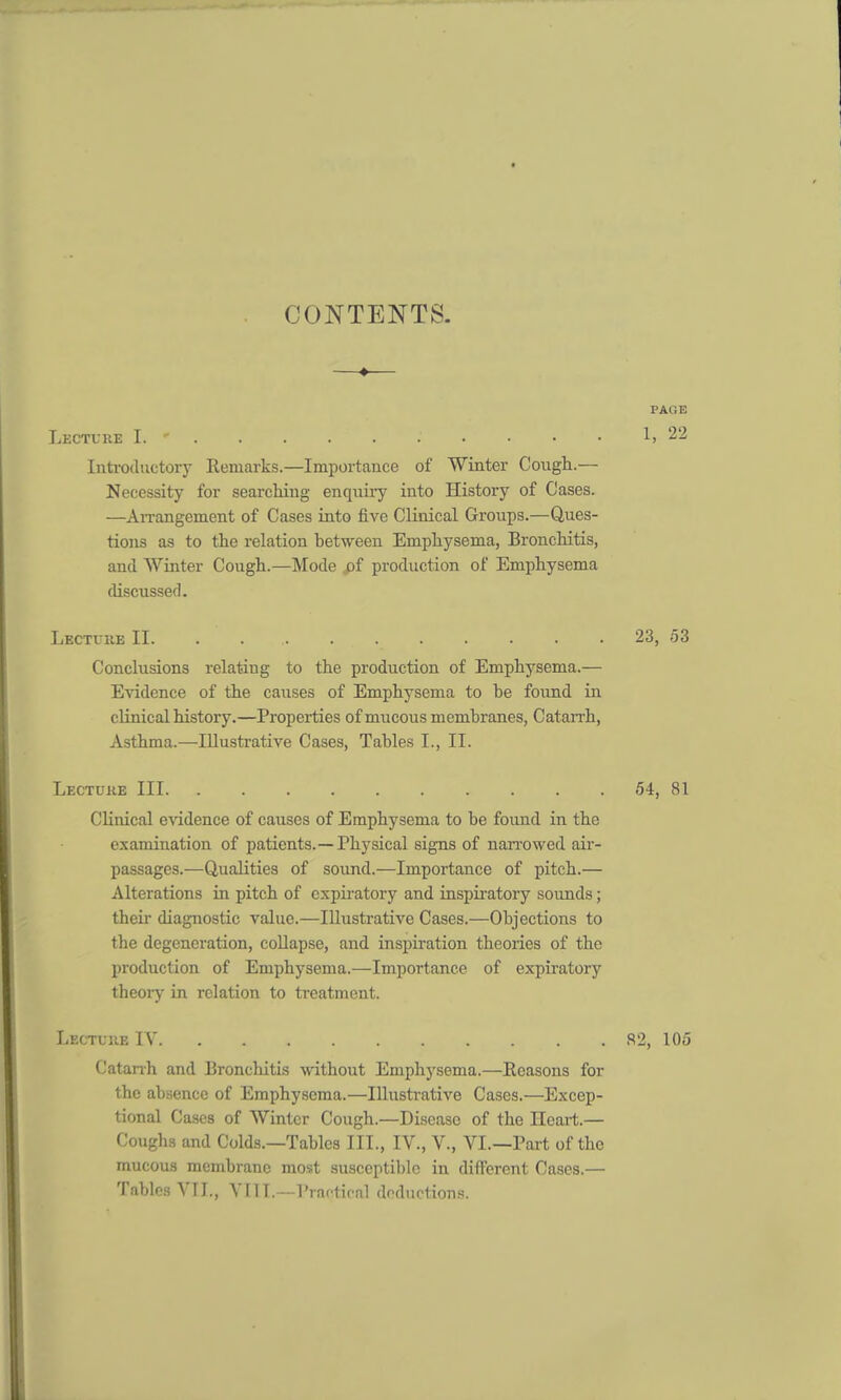 CONTENTS. ♦ PACE Lecture I. ' .' • • • • 1, 22 Introductory Remarks.—Importance of Winter Cough.— Necessity for searching enquiry into History of Cases. —Arrangement of Cases into five Clinical Groups.—Ques- tions as to the relation between Emphysema, Bronchitis, and Winter Cough.—Mode pf production of Emphysema discussed. Lecture II 23, 53 Conclusions relating to the production of Emphysema.— Evidence of the causes of Emphysema to be found in clinical history.—Properties of mucous membranes, Catarrh, Asthma.—Illustrative Cases, Tables I., II. Lecture III 54, 81 Clinical evidence of causes of Emphysema to be found in the examination of patients.—Physical signs of nan-owed air- passages.—Qualities of sound.—Importance of pitch.— Alterations in pitch of expiratory and inspiratory sounds; their diagnostic value.—Illustrative Cases.—Objections to the degeneration, collapse, and inspiration theories of the production of Emphysema.—Importance of expiratory theory in relation to treatment. Lecture IV 82, 105 Catanh and Bronchitis without Emphysema.—Reasons for the absence of Emphysema.—Illustrative Cases.—Excep- tional Cases of Winter Cough.—Disease of the Heart.— Coughs and Colds.—Tables III., IV., V., VI.—Part of the mucous membrane most susceptible in different Cases.— Tables VII., VIIL—Practical deductions.